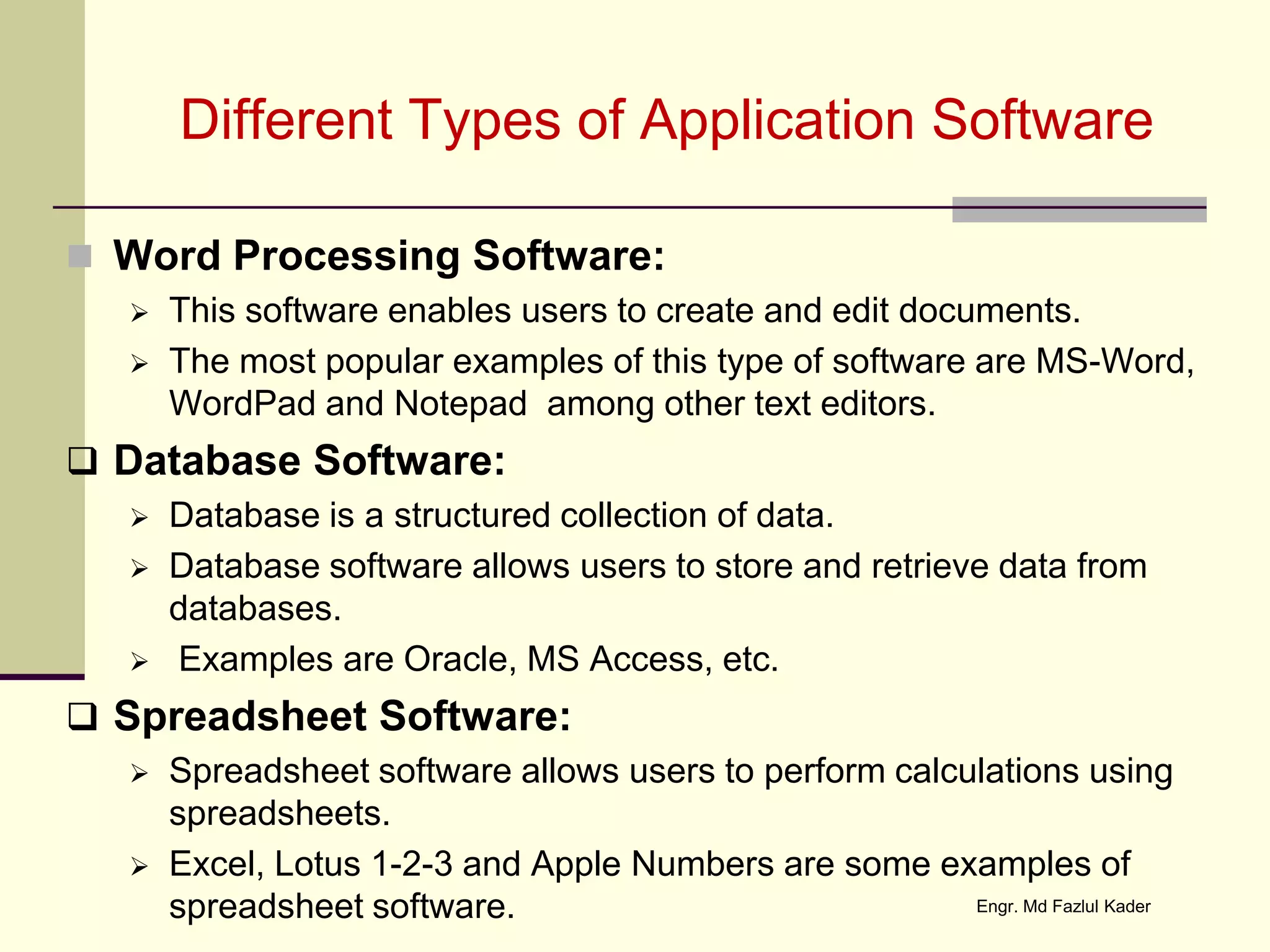Different Types of Application Software
 Word Processing Software:
 This software enables users to create and edit documents.
 The most popular examples of this type of software are MS-Word,
WordPad and Notepad among other text editors.
 Database Software:
 Database is a structured collection of data.
 Database software allows users to store and retrieve data from
databases.
 Examples are Oracle, MS Access, etc.
 Spreadsheet Software:
 Spreadsheet software allows users to perform calculations using
spreadsheets.
 Excel, Lotus 1-2-3 and Apple Numbers are some examples of
spreadsheet software. Engr. Md Fazlul Kader
 