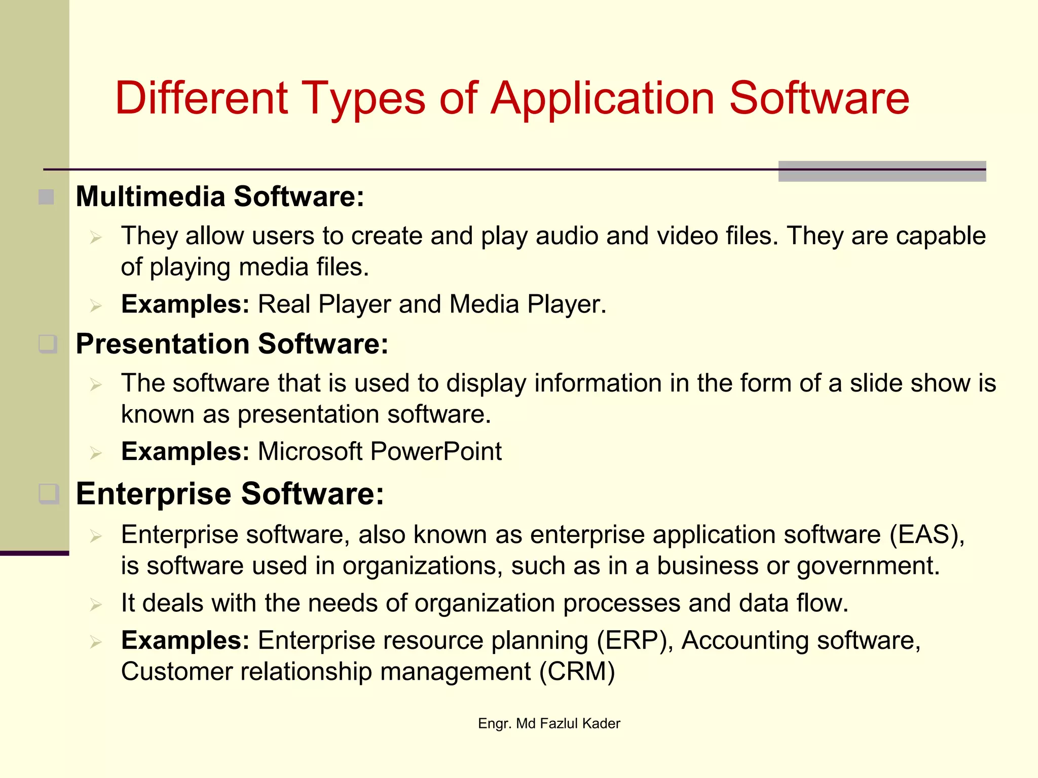 Different Types of Application Software
 Multimedia Software:
 They allow users to create and play audio and video files. They are capable
of playing media files.
 Examples: Real Player and Media Player.
 Presentation Software:
 The software that is used to display information in the form of a slide show is
known as presentation software.
 Examples: Microsoft PowerPoint
 Enterprise Software:
 Enterprise software, also known as enterprise application software (EAS),
is software used in organizations, such as in a business or government.
 It deals with the needs of organization processes and data flow.
 Examples: Enterprise resource planning (ERP), Accounting software,
Customer relationship management (CRM)
Engr. Md Fazlul Kader
 