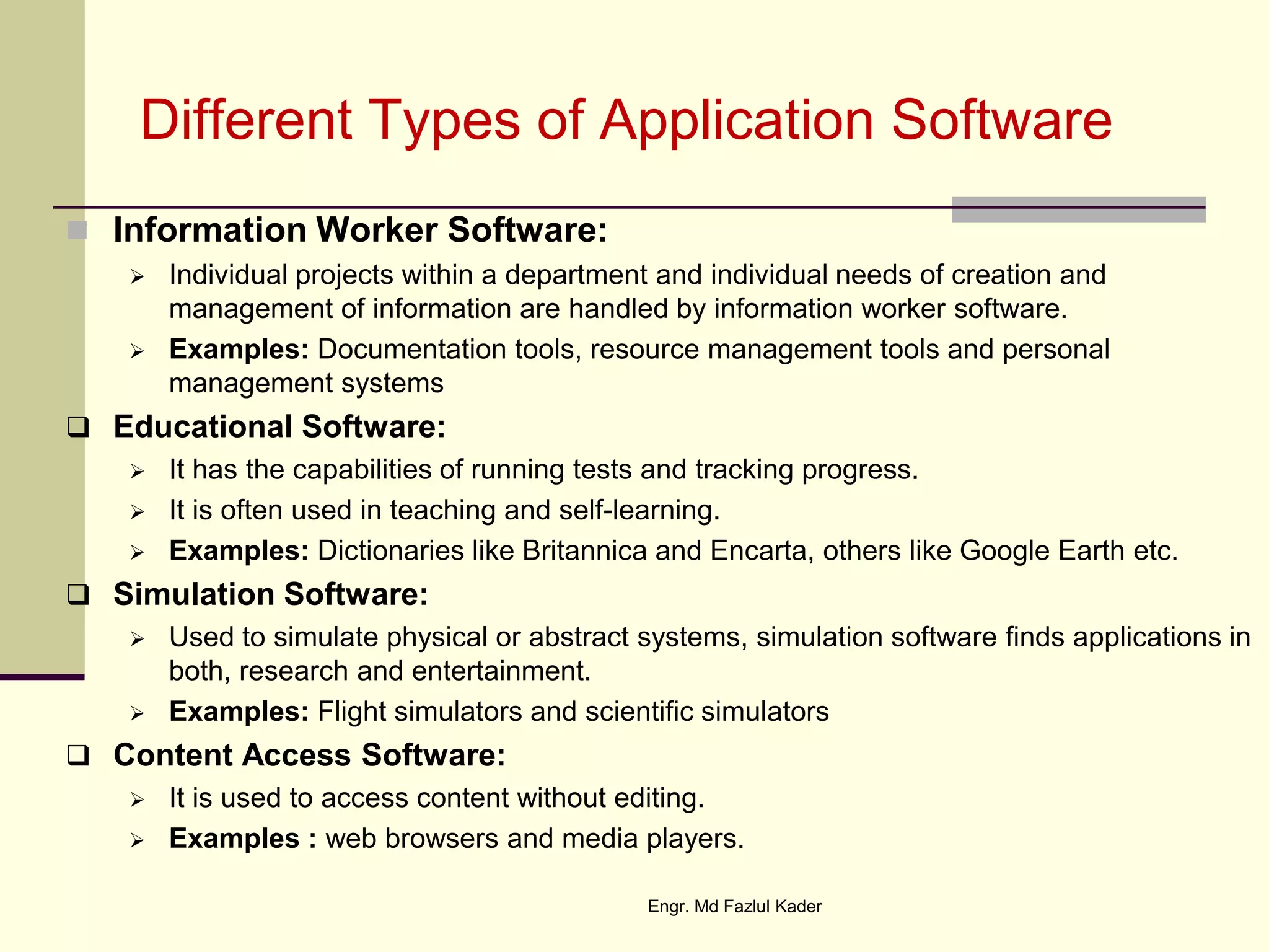Different Types of Application Software
 Information Worker Software:
 Individual projects within a department and individual needs of creation and
management of information are handled by information worker software.
 Examples: Documentation tools, resource management tools and personal
management systems
 Educational Software:
 It has the capabilities of running tests and tracking progress.
 It is often used in teaching and self-learning.
 Examples: Dictionaries like Britannica and Encarta, others like Google Earth etc.
 Simulation Software:
 Used to simulate physical or abstract systems, simulation software finds applications in
both, research and entertainment.
 Examples: Flight simulators and scientific simulators
 Content Access Software:
 It is used to access content without editing.
 Examples : web browsers and media players.
Engr. Md Fazlul Kader
 