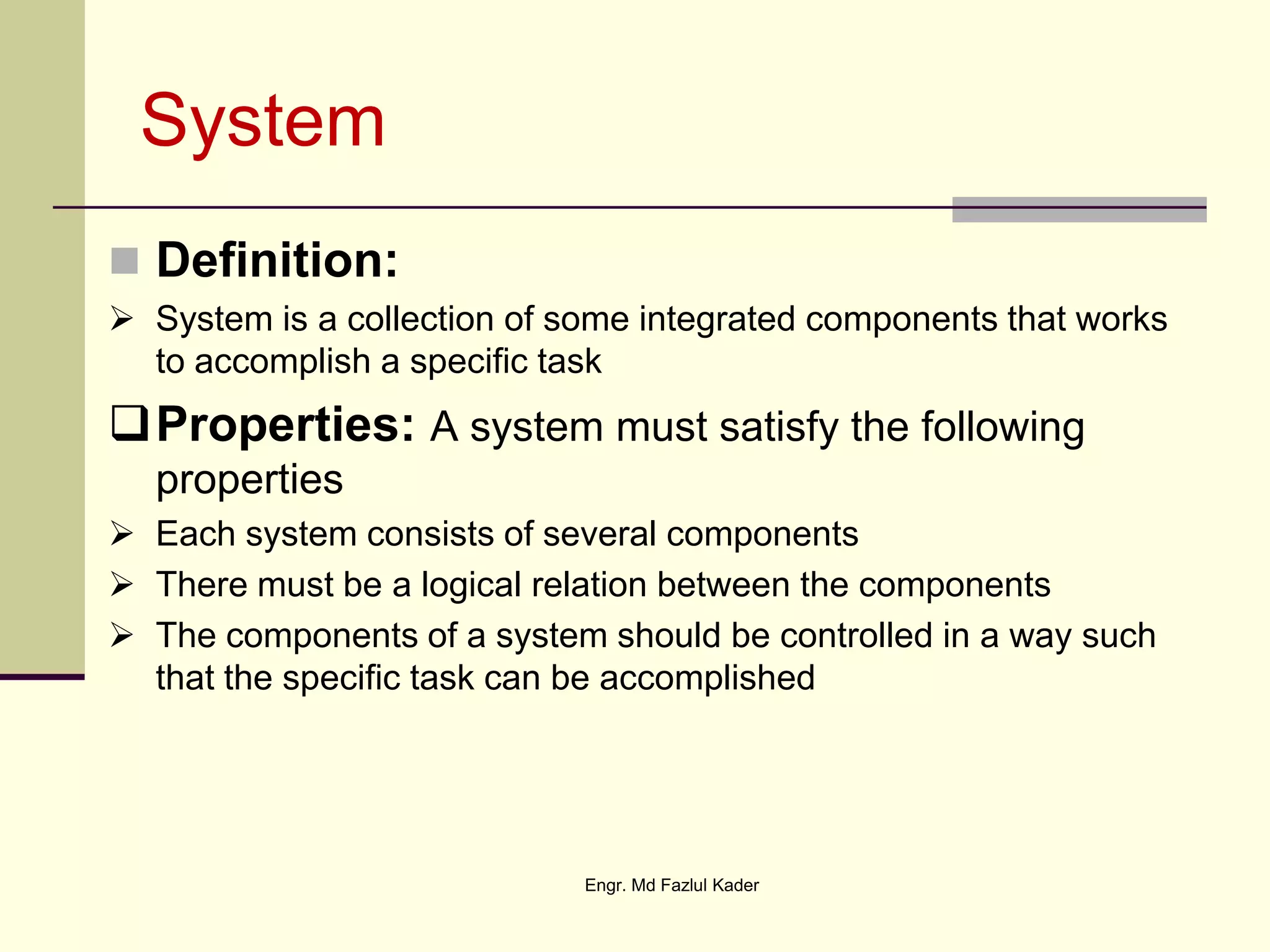 System
 Definition:
 System is a collection of some integrated components that works
to accomplish a specific task
Properties: A system must satisfy the following
properties
 Each system consists of several components
 There must be a logical relation between the components
 The components of a system should be controlled in a way such
that the specific task can be accomplished
Engr. Md Fazlul Kader
 
