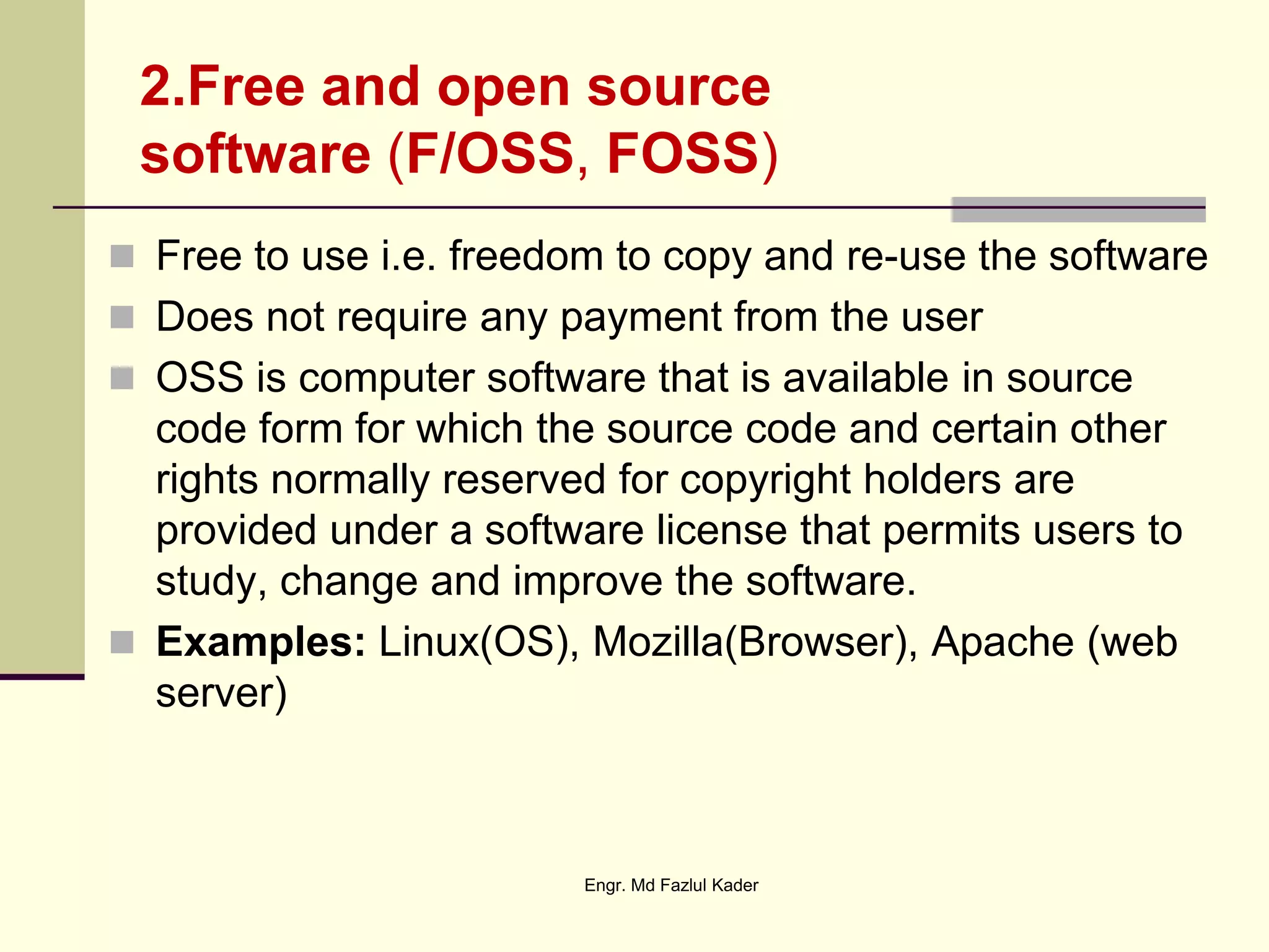 2.Free and open source
software (F/OSS, FOSS)
 Free to use i.e. freedom to copy and re-use the software
 Does not require any payment from the user
 OSS is computer software that is available in source
code form for which the source code and certain other
rights normally reserved for copyright holders are
provided under a software license that permits users to
study, change and improve the software.
 Examples: Linux(OS), Mozilla(Browser), Apache (web
server)
Engr. Md Fazlul Kader
 