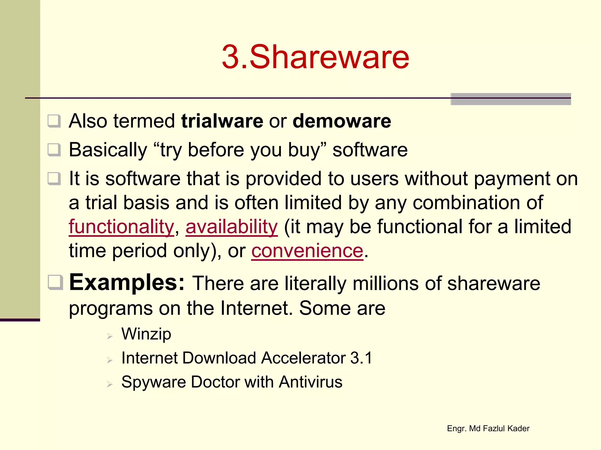 3.Shareware
 Also termed trialware or demoware
 Basically “try before you buy” software
 It is software that is provided to users without payment on
a trial basis and is often limited by any combination of
functionality, availability (it may be functional for a limited
time period only), or convenience.
 Examples: There are literally millions of shareware
programs on the Internet. Some are
 Winzip
 Internet Download Accelerator 3.1
 Spyware Doctor with Antivirus
Engr. Md Fazlul Kader
 