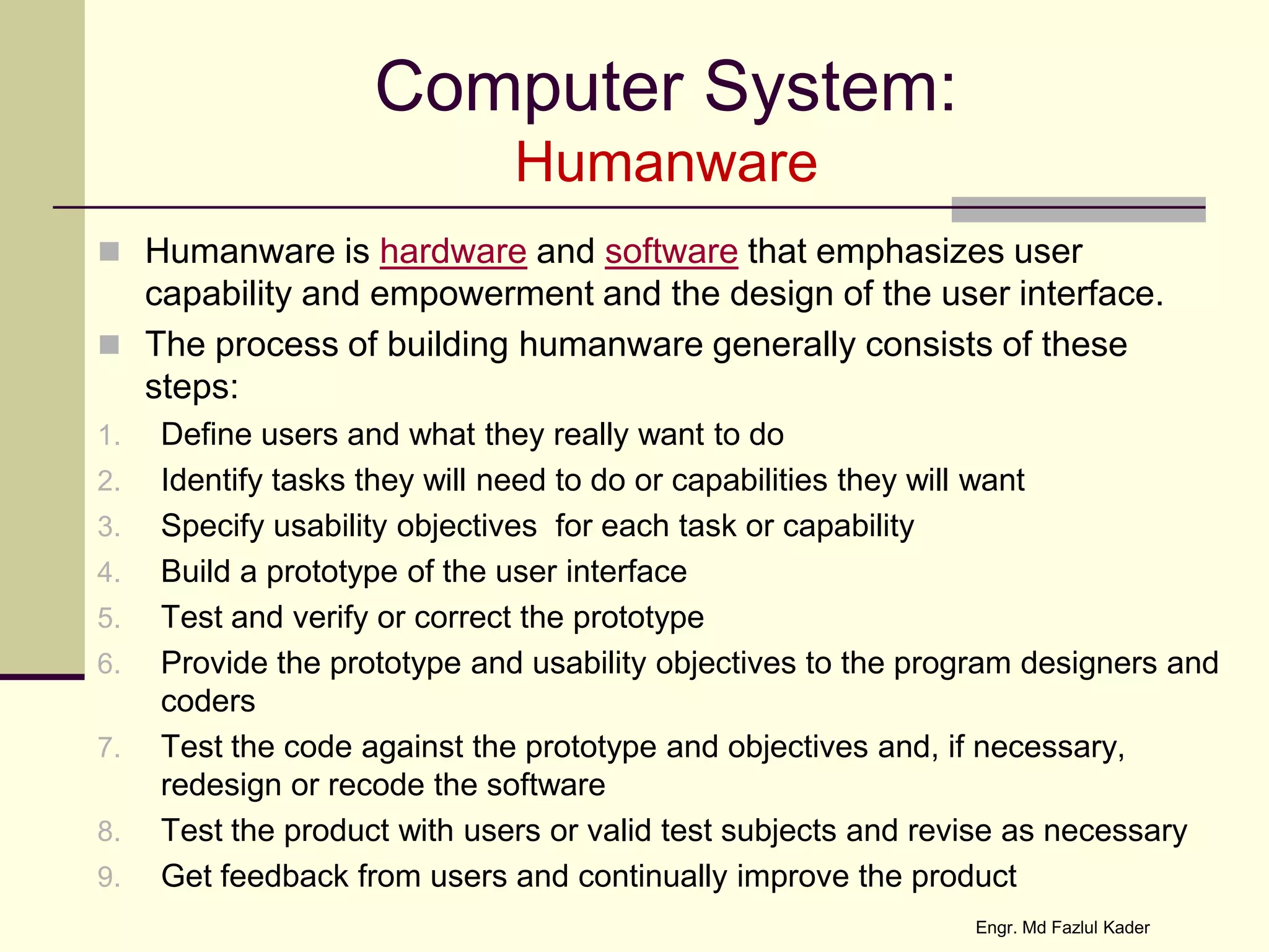Computer System:
Humanware
 Humanware is hardware and software that emphasizes user
capability and empowerment and the design of the user interface.
 The process of building humanware generally consists of these
steps:
1. Define users and what they really want to do
2. Identify tasks they will need to do or capabilities they will want
3. Specify usability objectives for each task or capability
4. Build a prototype of the user interface
5. Test and verify or correct the prototype
6. Provide the prototype and usability objectives to the program designers and
coders
7. Test the code against the prototype and objectives and, if necessary,
redesign or recode the software
8. Test the product with users or valid test subjects and revise as necessary
9. Get feedback from users and continually improve the product
Engr. Md Fazlul Kader
 