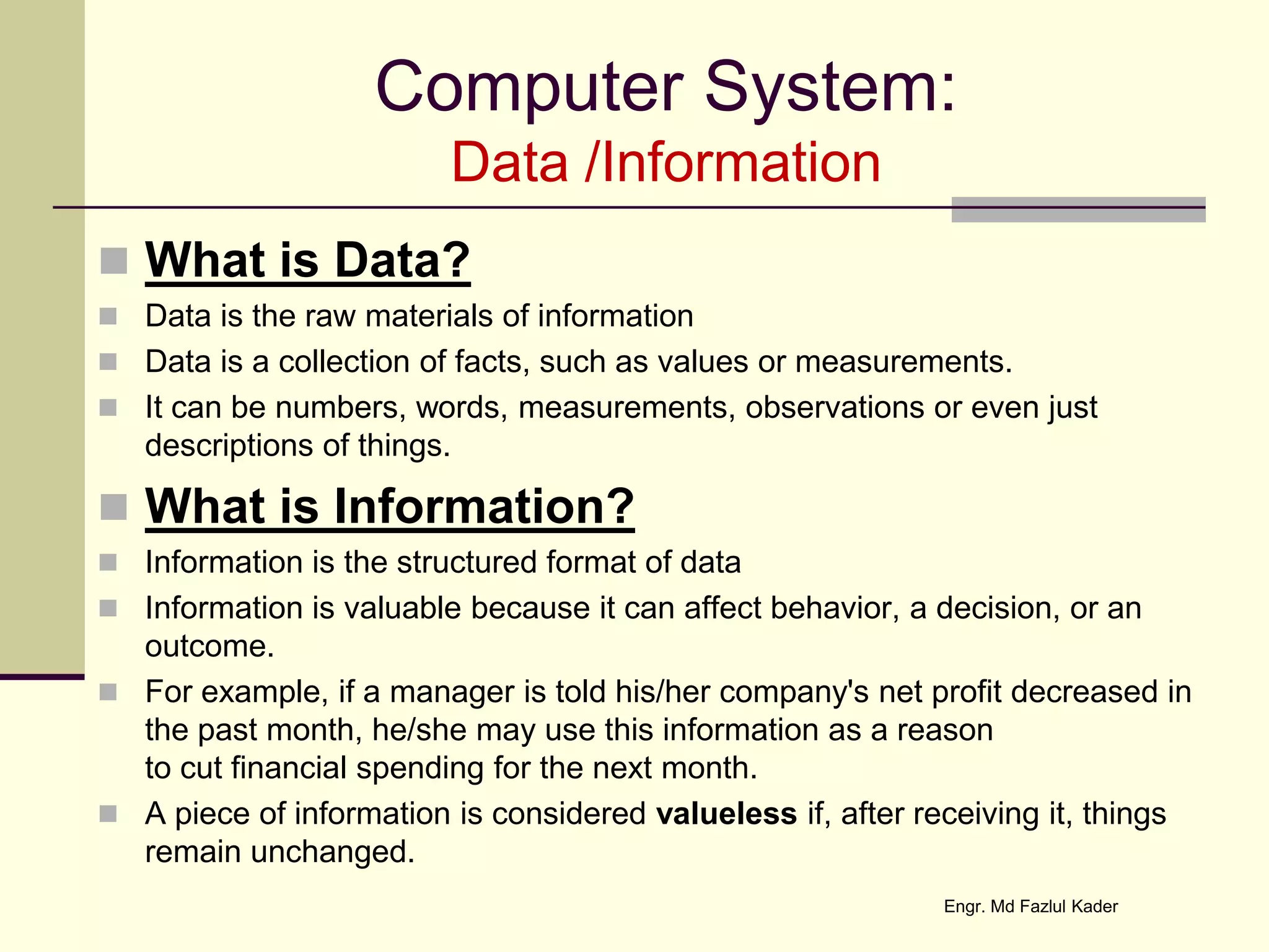 Computer System:
Data /Information
 What is Data?
 Data is the raw materials of information
 Data is a collection of facts, such as values or measurements.
 It can be numbers, words, measurements, observations or even just
descriptions of things.
 What is Information?
 Information is the structured format of data
 Information is valuable because it can affect behavior, a decision, or an
outcome.
 For example, if a manager is told his/her company's net profit decreased in
the past month, he/she may use this information as a reason
to cut financial spending for the next month.
 A piece of information is considered valueless if, after receiving it, things
remain unchanged.
Engr. Md Fazlul Kader
 