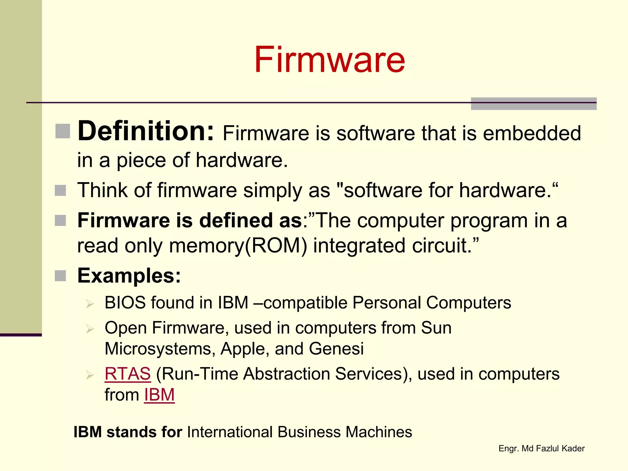 Firmware
 Definition: Firmware is software that is embedded
in a piece of hardware.
 Think of firmware simply as "software for hardware.“
 Firmware is defined as:”The computer program in a
read only memory(ROM) integrated circuit.”
 Examples:
 BIOS found in IBM –compatible Personal Computers
 Open Firmware, used in computers from Sun
Microsystems, Apple, and Genesi
 RTAS (Run-Time Abstraction Services), used in computers
from IBM
IBM stands for International Business Machines
Engr. Md Fazlul Kader
 