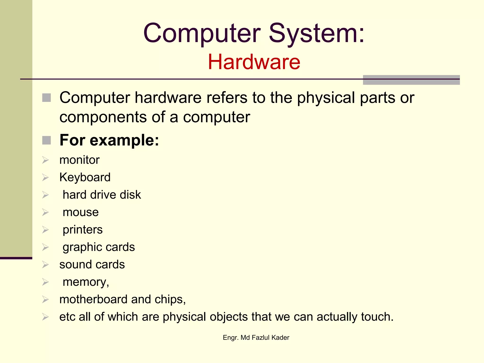 Computer System:
Hardware
 Computer hardware refers to the physical parts or
components of a computer
 For example:
 monitor
 Keyboard
 hard drive disk
 mouse
 printers
 graphic cards
 sound cards
 memory,
 motherboard and chips,
 etc all of which are physical objects that we can actually touch.
Engr. Md Fazlul Kader
 