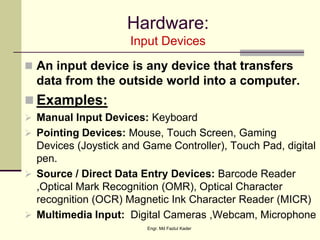 Hardware:
Input Devices
 An input device is any device that transfers
data from the outside world into a computer.
 Examples:
 Manual Input Devices: Keyboard
 Pointing Devices: Mouse, Touch Screen, Gaming
Devices (Joystick and Game Controller), Touch Pad, digital
pen.
 Source / Direct Data Entry Devices: Barcode Reader
,Optical Mark Recognition (OMR), Optical Character
recognition (OCR) Magnetic Ink Character Reader (MICR)
 Multimedia Input: Digital Cameras ,Webcam, Microphone
Engr. Md Fazlul Kader
 