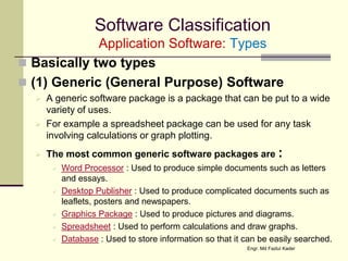 Software Classification
Application Software: Types
 Basically two types
 (1) Generic (General Purpose) Software
 A generic software package is a package that can be put to a wide
variety of uses.
 For example a spreadsheet package can be used for any task
involving calculations or graph plotting.
 The most common generic software packages are :
 Word Processor : Used to produce simple documents such as letters
and essays.
 Desktop Publisher : Used to produce complicated documents such as
leaflets, posters and newspapers.
 Graphics Package : Used to produce pictures and diagrams.
 Spreadsheet : Used to perform calculations and draw graphs.
 Database : Used to store information so that it can be easily searched.
Engr. Md Fazlul Kader
 