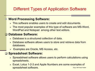 Different Types of Application Software
 Word Processing Software:
 This software enables users to create and edit documents.
 The most popular examples of this type of software are MS-Word,
WordPad and Notepad among other text editors.
 Database Software:
 Database is a structured collection of data.
 Database software allows users to store and retrieve data from
databases.
 Examples are Oracle, MS Access, etc.
 Spreadsheet Software:
 Spreadsheet software allows users to perform calculations using
spreadsheets.
 Excel, Lotus 1-2-3 and Apple Numbers are some examples of
spreadsheet software. Engr. Md Fazlul Kader
 