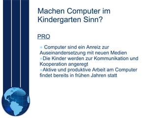 Machen Computer im Kindergarten Sinn? Computer sind ein Anreiz zur Auseinandersetzung mit neuen Medien Die Kinder werden zur Kommunikation und Kooperation angeregt Aktive und produktive Arbeit am Computer findet bereits in frühen Jahren statt PRO 