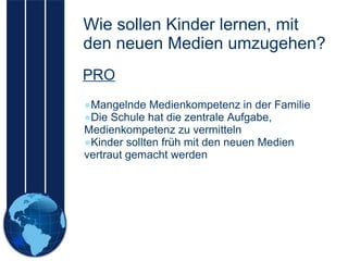 Wie sollen Kinder lernen, mit den neuen Medien umzugehen? Mangelnde Medienkompetenz in der Familie Die Schule hat die zentrale Aufgabe, Medienkompetenz zu vermitteln  Kinder sollten früh mit den neuen Medien vertraut gemacht werden PRO 