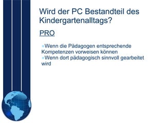 Wird der PC Bestandteil des Kindergartenalltags? Wenn die Pädagogen entsprechende Kompetenzen vorweisen können Wenn dort pädagogisch sinnvoll gearbeitet wird PRO 