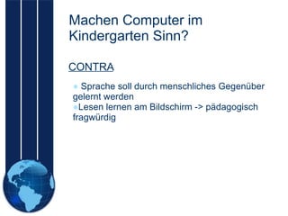 Machen Computer im Kindergarten Sinn? Sprache soll durch menschliches Gegenüber gelernt werden Lesen lernen am Bildschirm -> pädagogisch fragwürdig CONTRA 