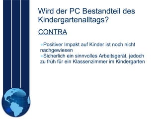 Wird der PC Bestandteil des Kindergartenalltags? Positiver Impakt auf Kinder ist noch nicht nachgewiesen Sicherlich ein sinnvolles Arbeitsgerät, jedoch zu früh für ein Klassenzimmer im Kindergarten CONTRA 