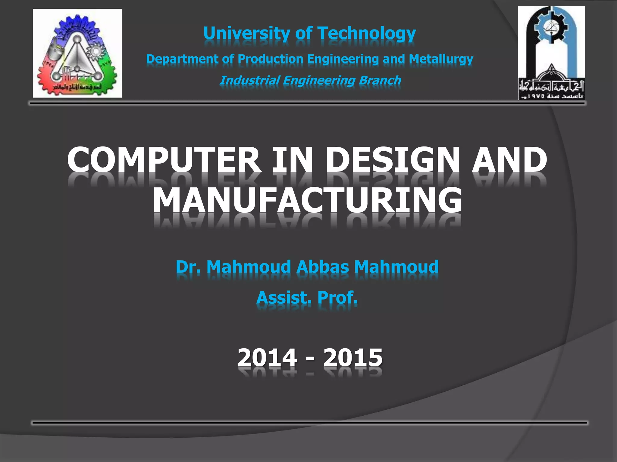 COMPUTER IN DESIGN AND
MANUFACTURING
Dr. Mahmoud Abbas Mahmoud
Assist. Prof.
University of Technology
Department of Production Engineering and Metallurgy
Industrial Engineering Branch
2014 - 2015
 