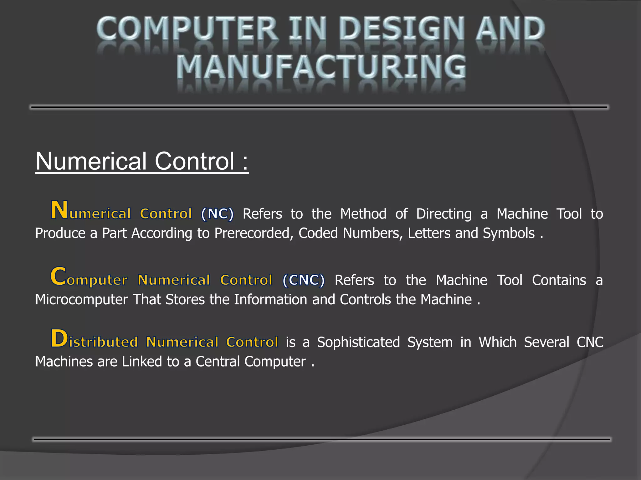 Refers to the Method of Directing a Machine Tool to
Produce a Part According to Prerecorded, Coded Numbers, Letters and Symbols .
Refers to the Machine Tool Contains a
Microcomputer That Stores the Information and Controls the Machine .
is a Sophisticated System in Which Several CNC
Machines are Linked to a Central Computer .
Numerical Control :
 