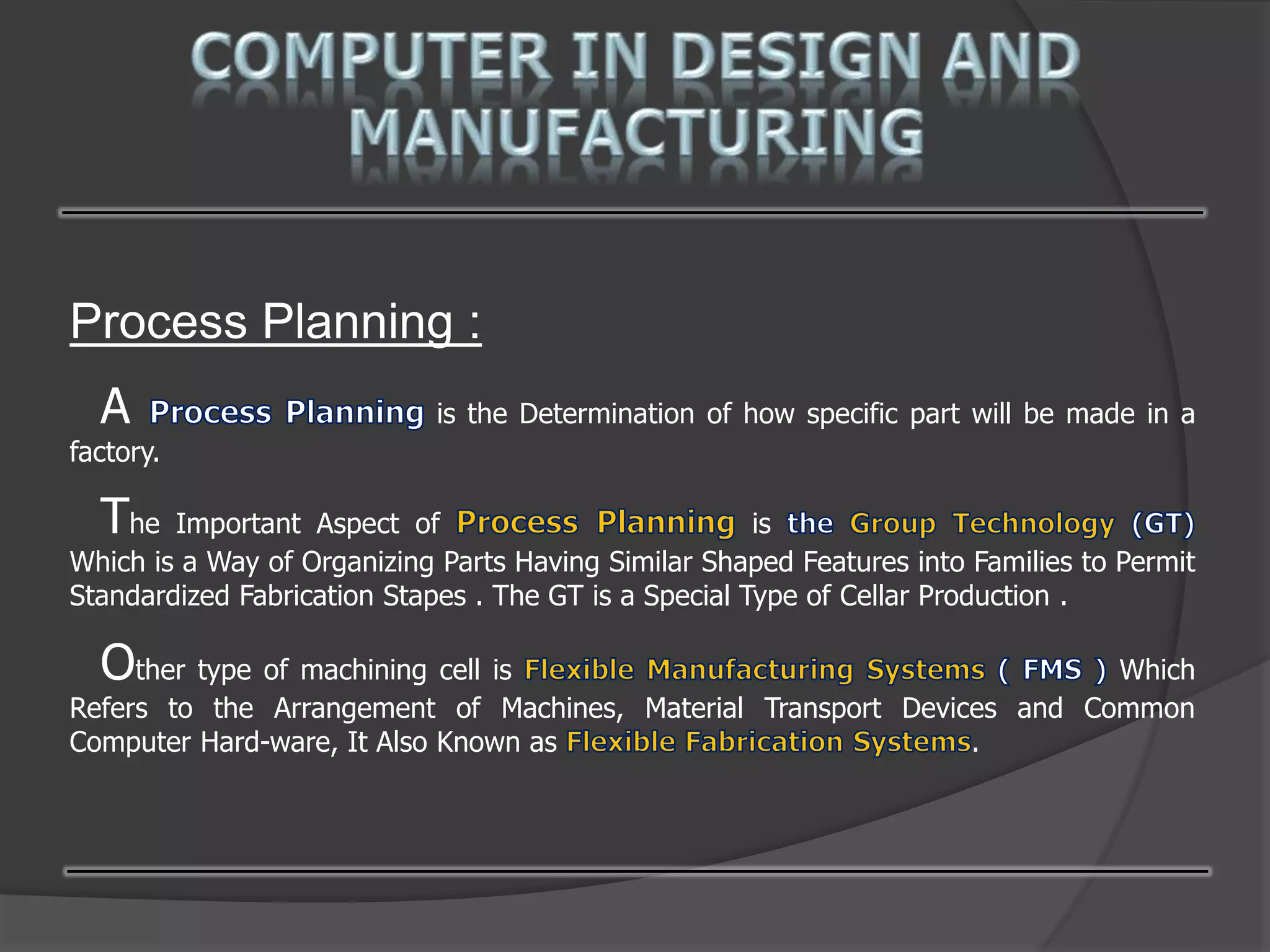 Process Planning :
A is the Determination of how specific part will be made in a
factory.
The Important Aspect of is
Which is a Way of Organizing Parts Having Similar Shaped Features into Families to Permit
Standardized Fabrication Stapes . The GT is a Special Type of Cellar Production .
Other type of machining cell is Which
Refers to the Arrangement of Machines, Material Transport Devices and Common
Computer Hard-ware, It Also Known as .
 