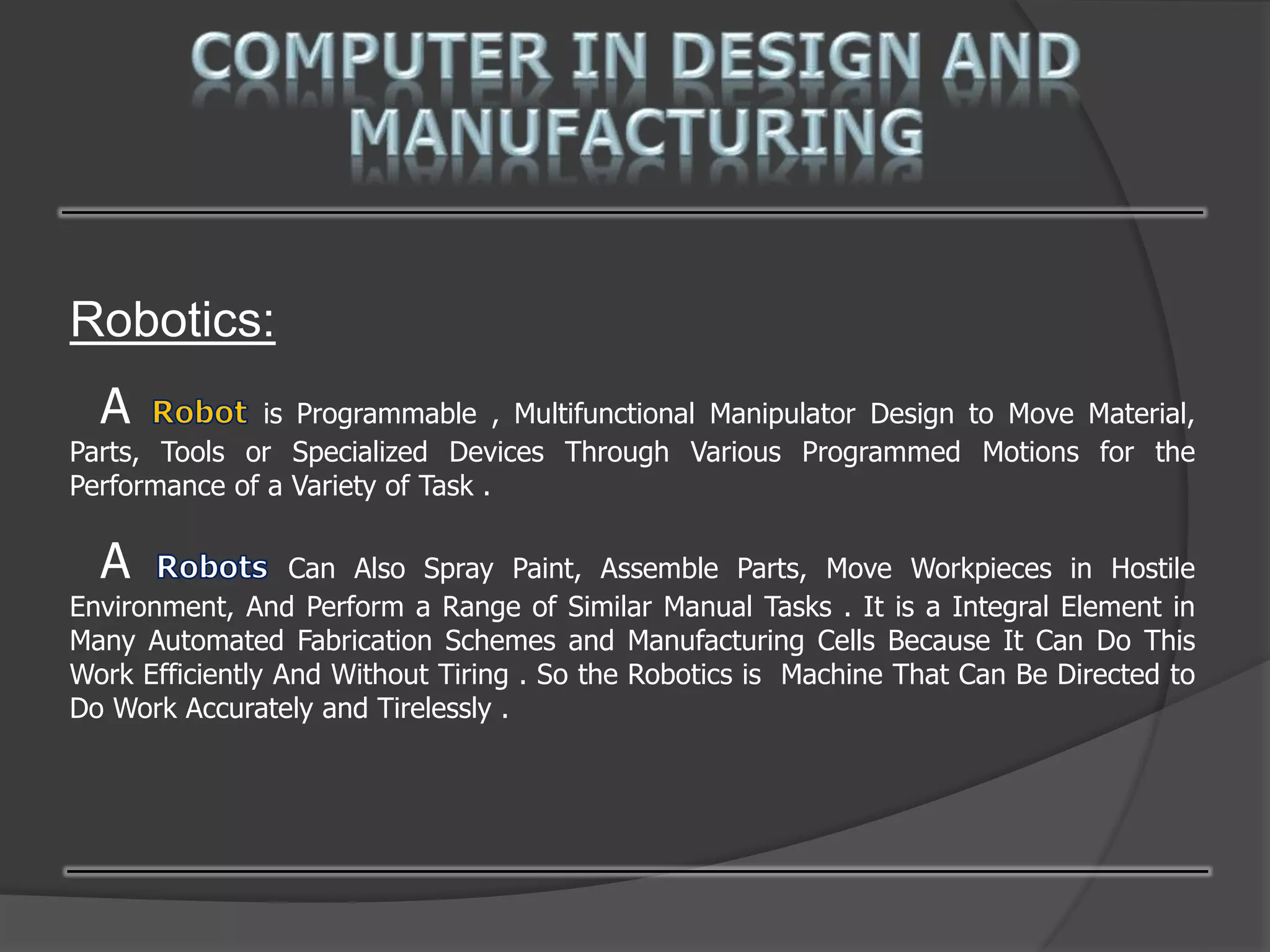 Robotics:
A is Programmable , Multifunctional Manipulator Design to Move Material,
Parts, Tools or Specialized Devices Through Various Programmed Motions for the
Performance of a Variety of Task .
A Can Also Spray Paint, Assemble Parts, Move Workpieces in Hostile
Environment, And Perform a Range of Similar Manual Tasks . It is a Integral Element in
Many Automated Fabrication Schemes and Manufacturing Cells Because It Can Do This
Work Efficiently And Without Tiring . So the Robotics is Machine That Can Be Directed to
Do Work Accurately and Tirelessly .
 