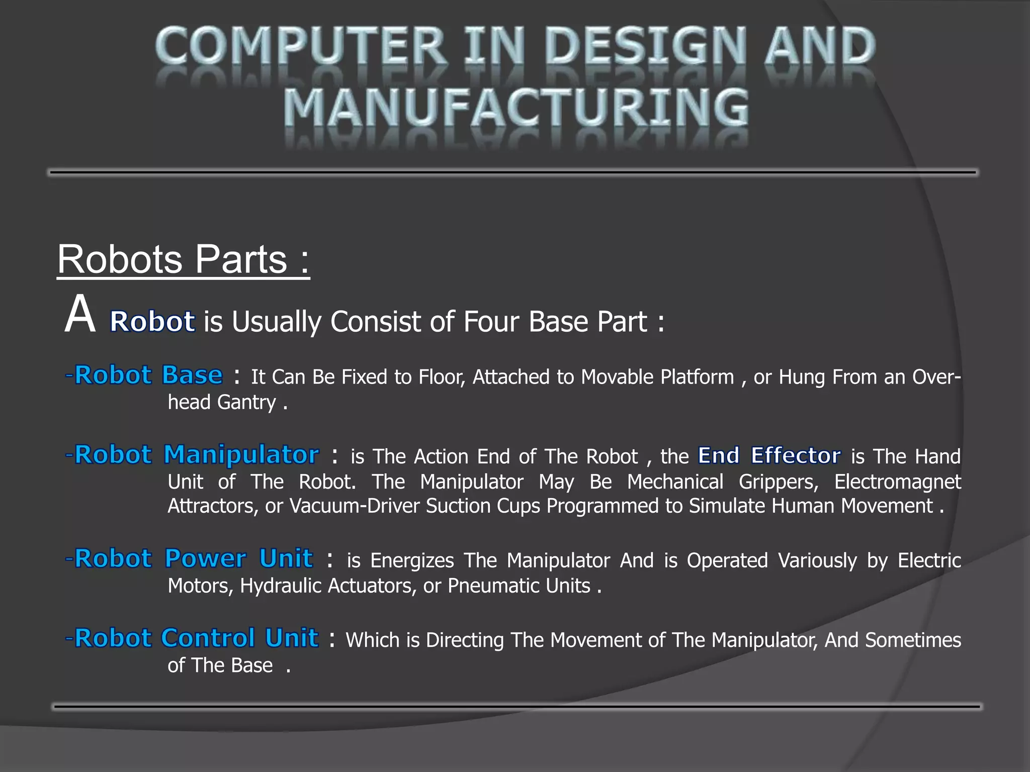 Robots Parts :
A is Usually Consist of Four Base Part :
: It Can Be Fixed to Floor, Attached to Movable Platform , or Hung From an Over-
head Gantry .
: is The Action End of The Robot , the is The Hand
Unit of The Robot. The Manipulator May Be Mechanical Grippers, Electromagnet
Attractors, or Vacuum-Driver Suction Cups Programmed to Simulate Human Movement .
: is Energizes The Manipulator And is Operated Variously by Electric
Motors, Hydraulic Actuators, or Pneumatic Units .
: Which is Directing The Movement of The Manipulator, And Sometimes
of The Base .
 
