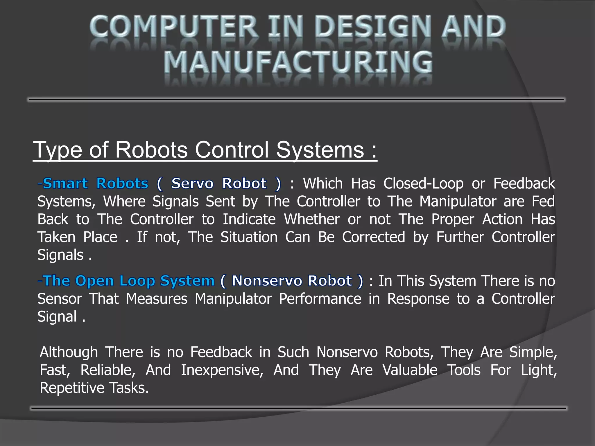 Type of Robots Control Systems :
: Which Has Closed-Loop or Feedback
Systems, Where Signals Sent by The Controller to The Manipulator are Fed
Back to The Controller to Indicate Whether or not The Proper Action Has
Taken Place . If not, The Situation Can Be Corrected by Further Controller
Signals .
: In This System There is no
Sensor That Measures Manipulator Performance in Response to a Controller
Signal .
Although There is no Feedback in Such Nonservo Robots, They Are Simple,
Fast, Reliable, And Inexpensive, And They Are Valuable Tools For Light,
Repetitive Tasks.
 