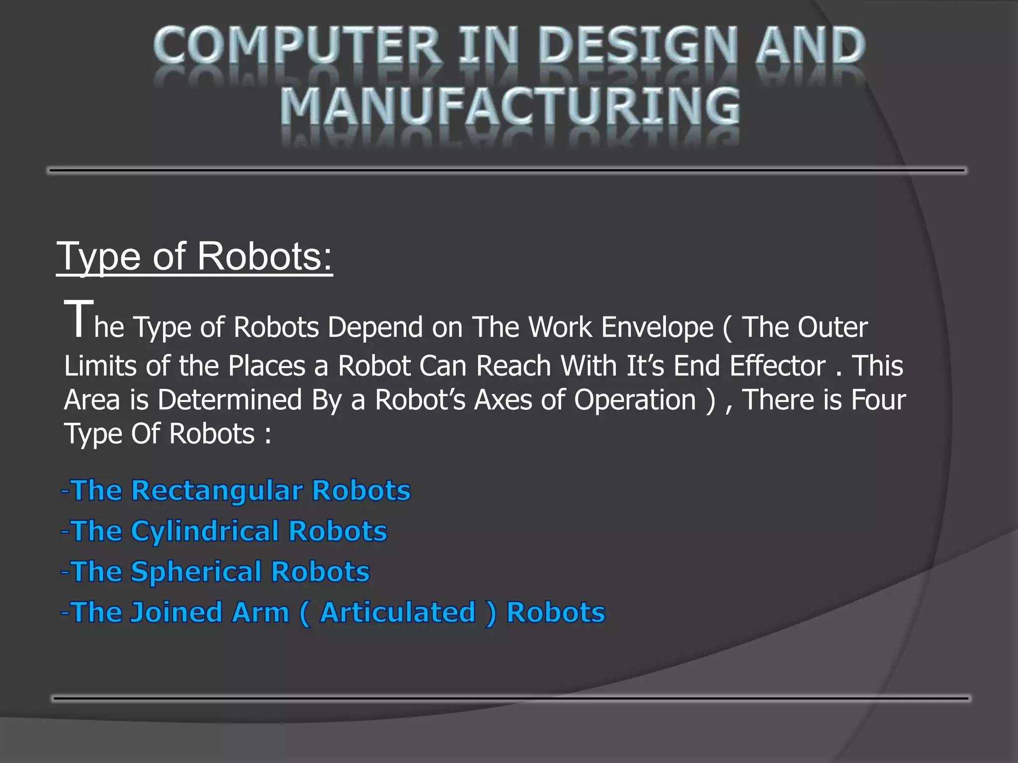 Type of Robots:
The Type of Robots Depend on The Work Envelope ( The Outer
Limits of the Places a Robot Can Reach With It’s End Effector . This
Area is Determined By a Robot’s Axes of Operation ) , There is Four
Type Of Robots :
 