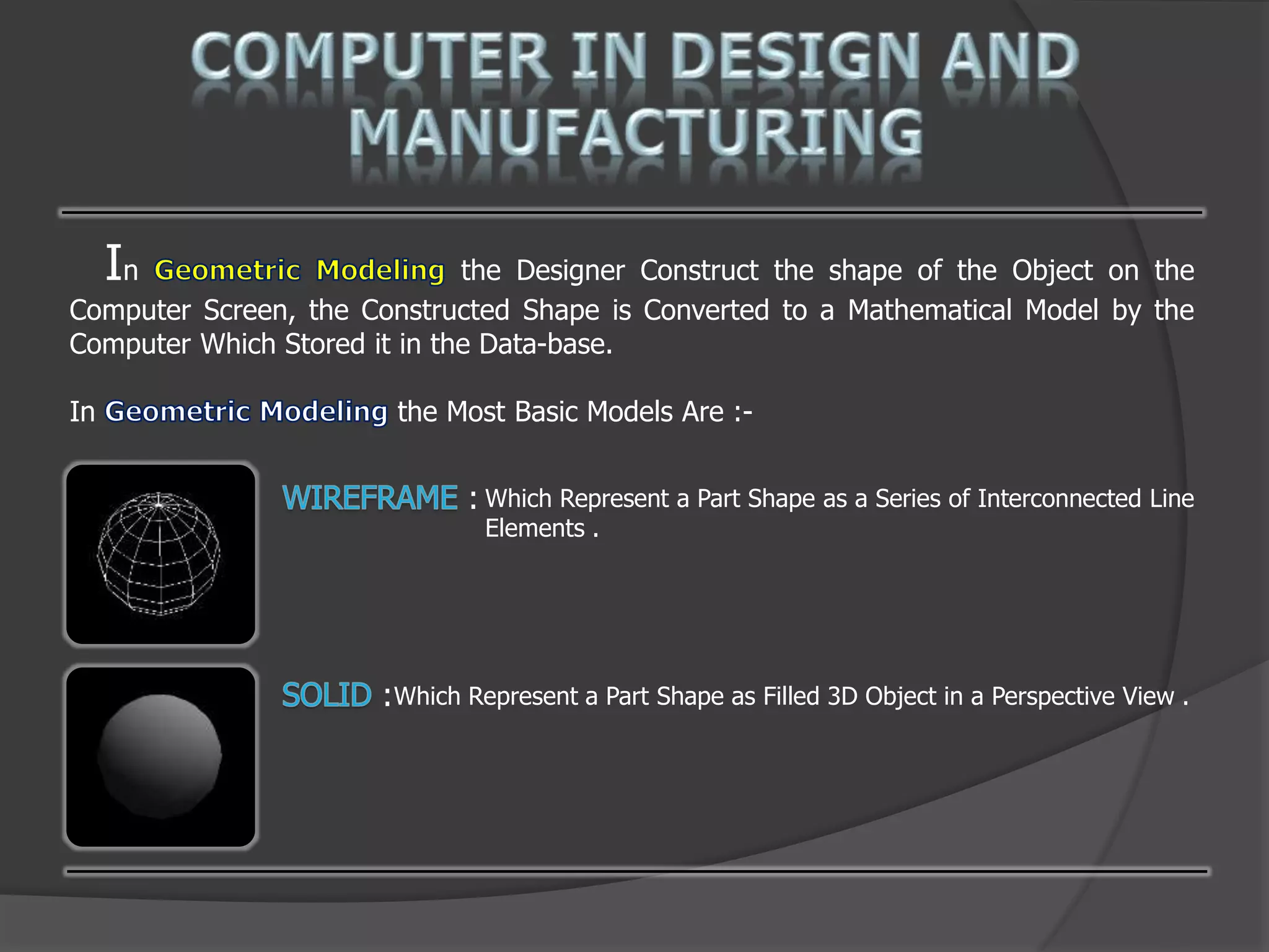 In the Designer Construct the shape of the Object on the
Computer Screen, the Constructed Shape is Converted to a Mathematical Model by the
Computer Which Stored it in the Data-base.
In the Most Basic Models Are :-
: Which Represent a Part Shape as a Series of Interconnected Line
Elements .
:Which Represent a Part Shape as Filled 3D Object in a Perspective View .
 