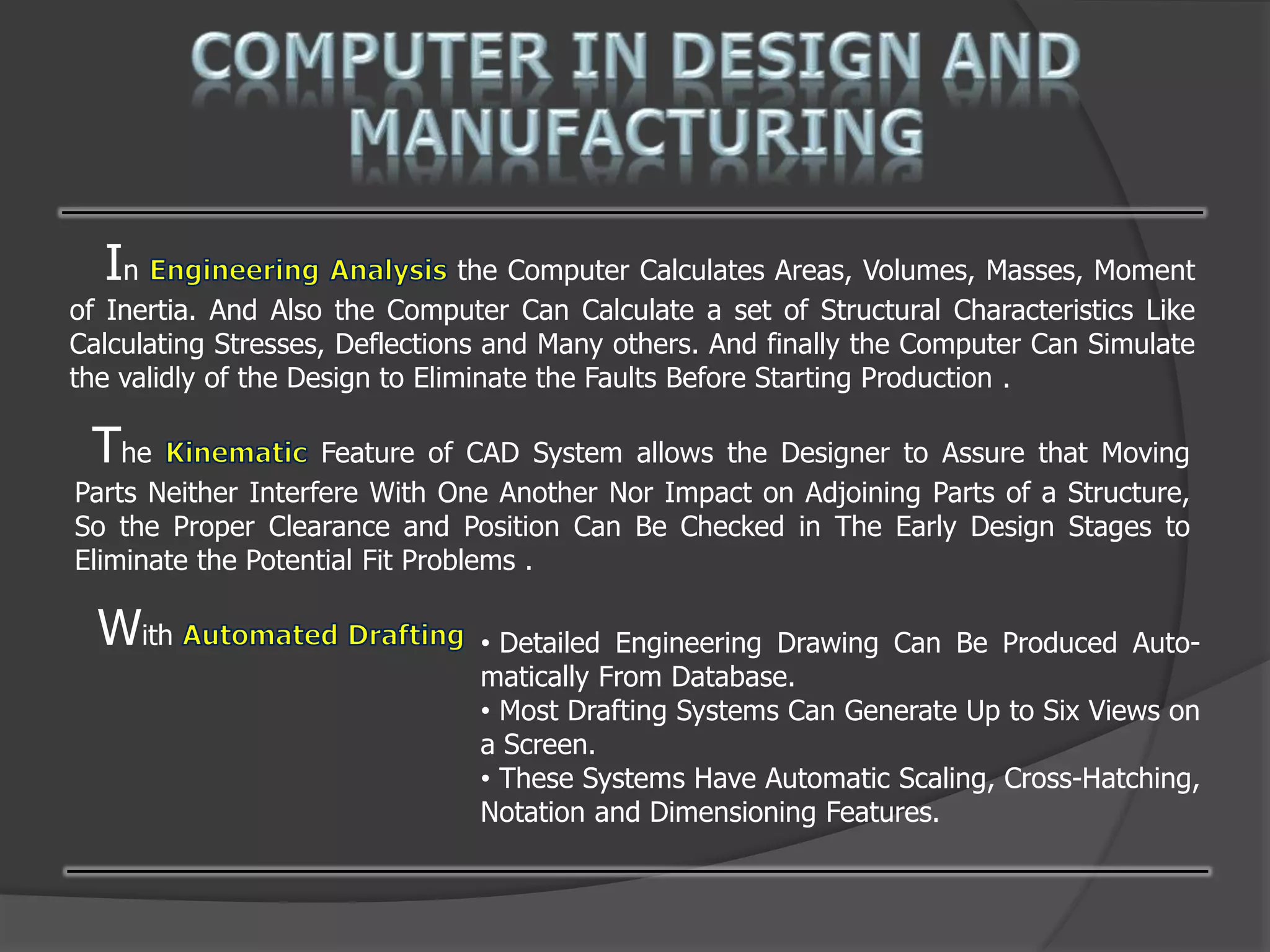 In the Computer Calculates Areas, Volumes, Masses, Moment
of Inertia. And Also the Computer Can Calculate a set of Structural Characteristics Like
Calculating Stresses, Deflections and Many others. And finally the Computer Can Simulate
the validly of the Design to Eliminate the Faults Before Starting Production .
The Feature of CAD System allows the Designer to Assure that Moving
Parts Neither Interfere With One Another Nor Impact on Adjoining Parts of a Structure,
So the Proper Clearance and Position Can Be Checked in The Early Design Stages to
Eliminate the Potential Fit Problems .
With • Detailed Engineering Drawing Can Be Produced Auto-
matically From Database.
• Most Drafting Systems Can Generate Up to Six Views on
a Screen.
• These Systems Have Automatic Scaling, Cross-Hatching,
Notation and Dimensioning Features.
 