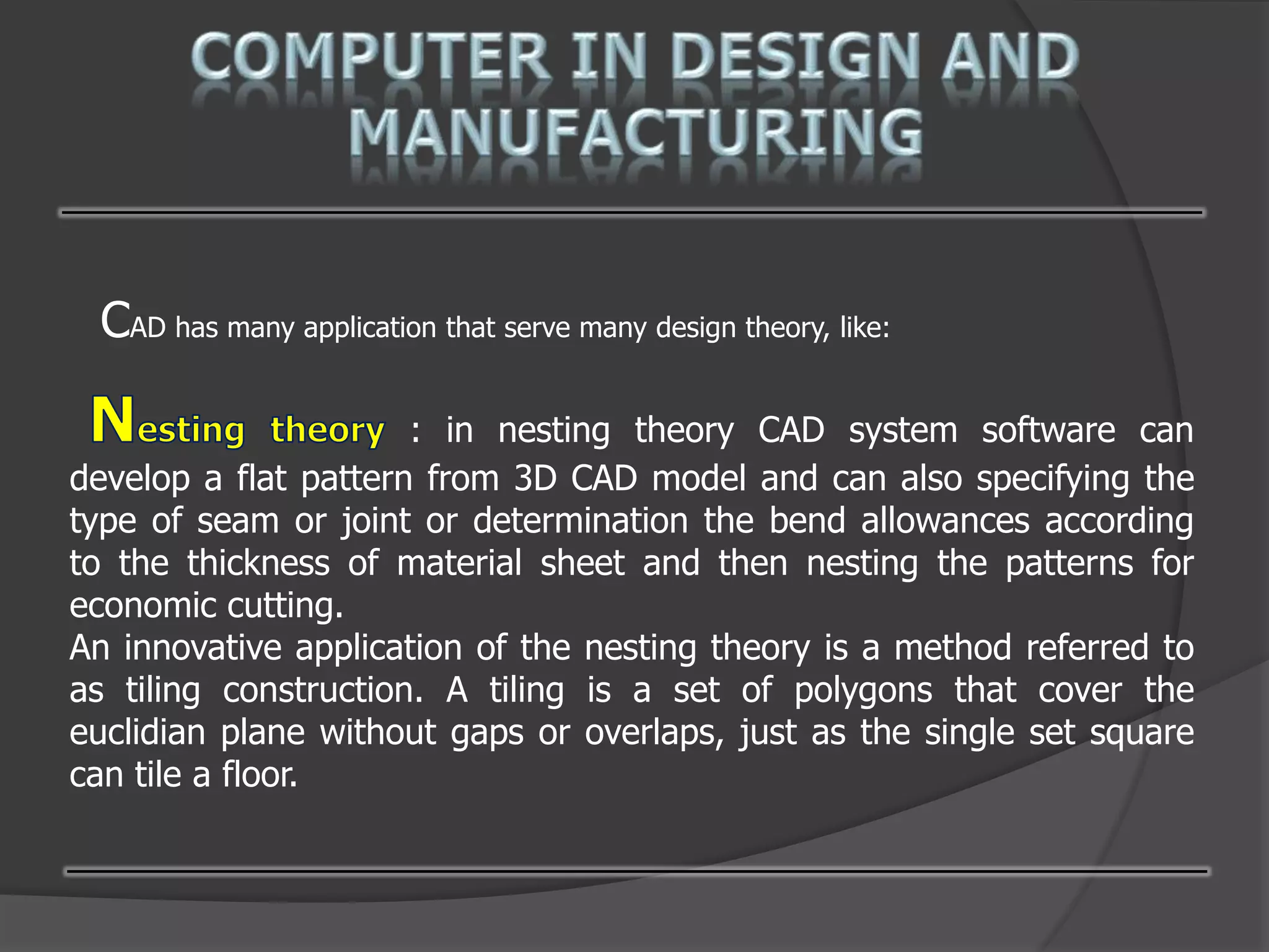 CAD has many application that serve many design theory, like:
: in nesting theory CAD system software can
develop a flat pattern from 3D CAD model and can also specifying the
type of seam or joint or determination the bend allowances according
to the thickness of material sheet and then nesting the patterns for
economic cutting.
An innovative application of the nesting theory is a method referred to
as tiling construction. A tiling is a set of polygons that cover the
euclidian plane without gaps or overlaps, just as the single set square
can tile a floor.
 