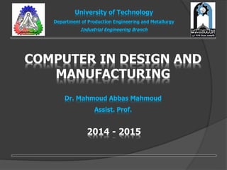 COMPUTER IN DESIGN AND
MANUFACTURING
Dr. Mahmoud Abbas Mahmoud
Assist. Prof.
University of Technology
Department of Production Engineering and Metallurgy
Industrial Engineering Branch
2014 - 2015
 