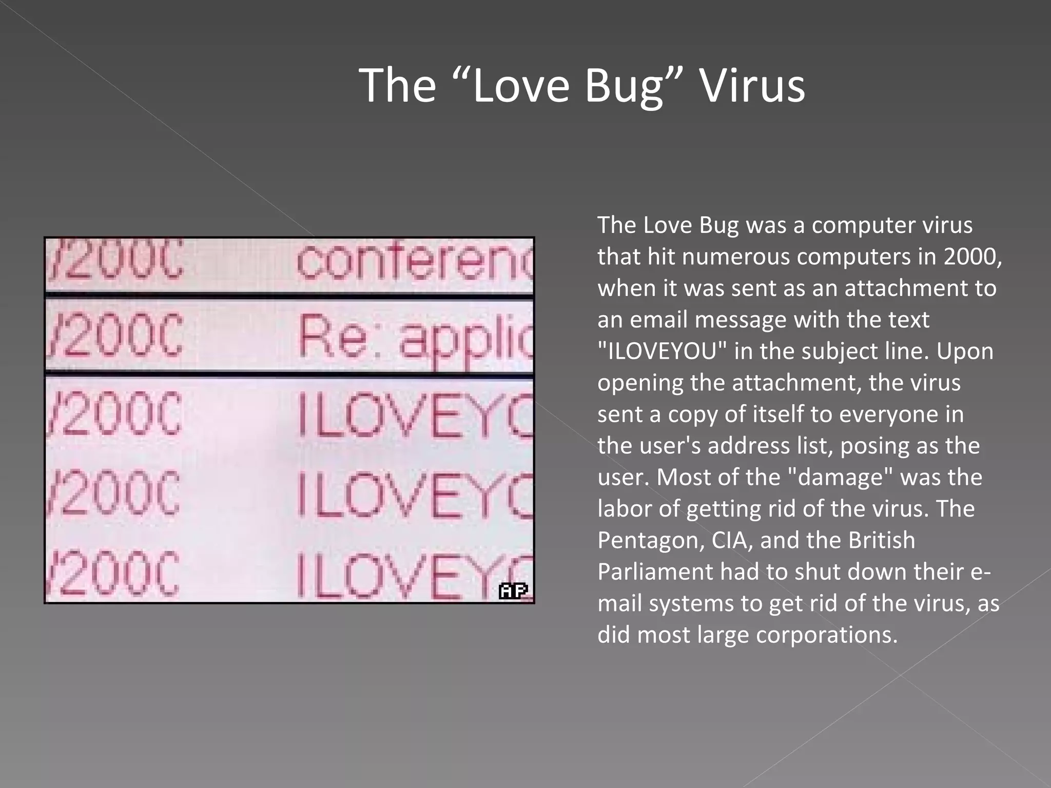The “Love Bug” Virus The Love Bug was a computer virus that hit numerous computers in 2000, when it was sent as an attachment to an email message with the text "ILOVEYOU" in the subject line. Upon opening the attachment, the virus sent a copy of itself to everyone in the user's address list, posing as the user. Most of the "damage" was the labor of getting rid of the virus. The Pentagon, CIA, and the British Parliament had to shut down their e-mail systems to get rid of the virus, as did most large corporations. 