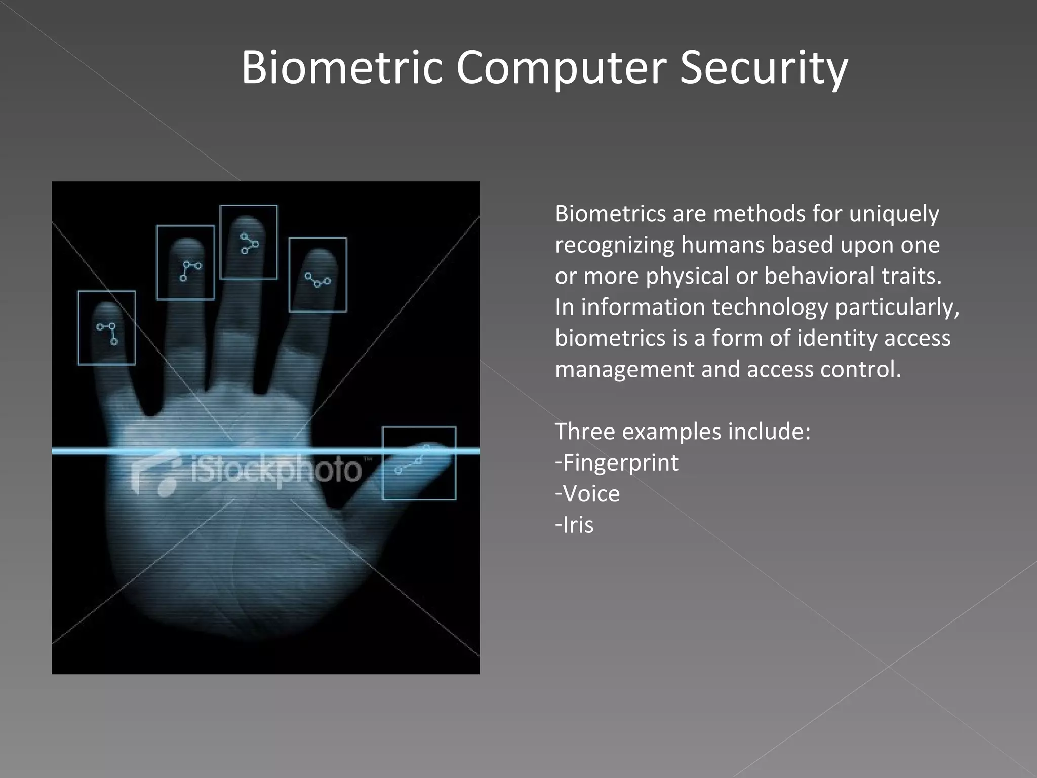 Biometric Computer Security Biometrics are methods for uniquely recognizing humans based upon one or more physical or behavioral traits. In information technology particularly, biometrics is a form of identity access management and access control.  Three examples include: Fingerprint Voice Iris 