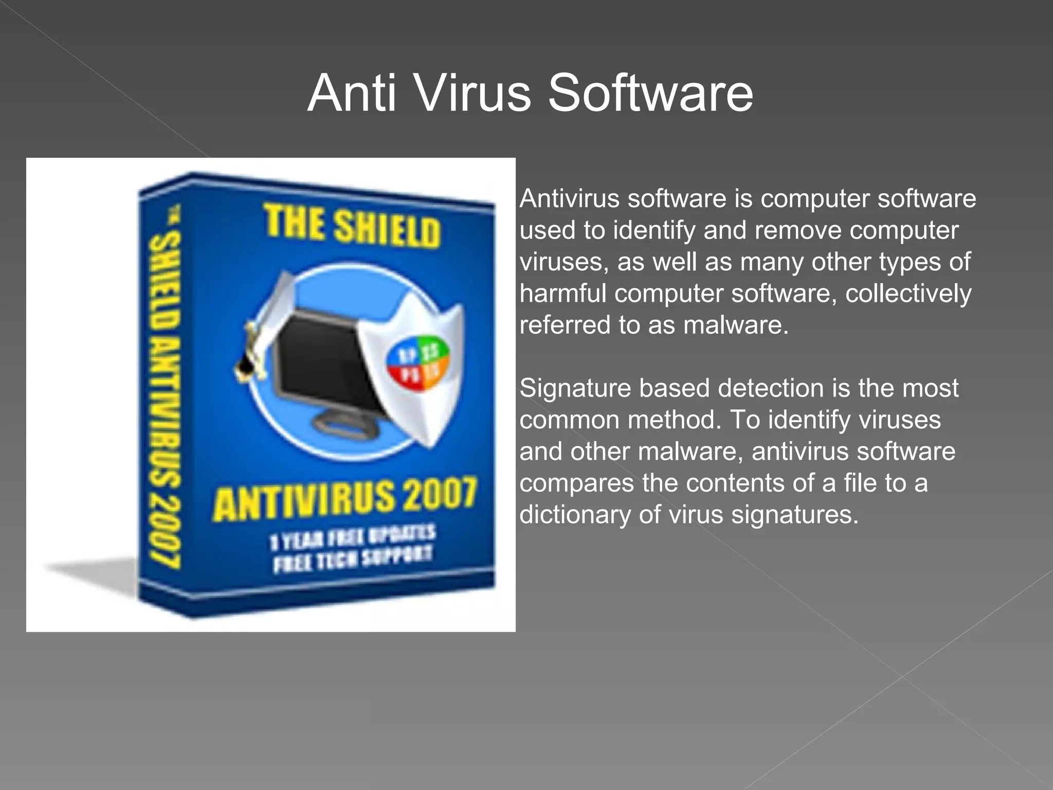 Anti Virus Software Antivirus software is computer software used to identify and remove computer viruses, as well as many other types of harmful computer software, collectively referred to as malware. Signature based detection is the most common method. To identify viruses and other malware, antivirus software compares the contents of a file to a dictionary of virus signatures. 