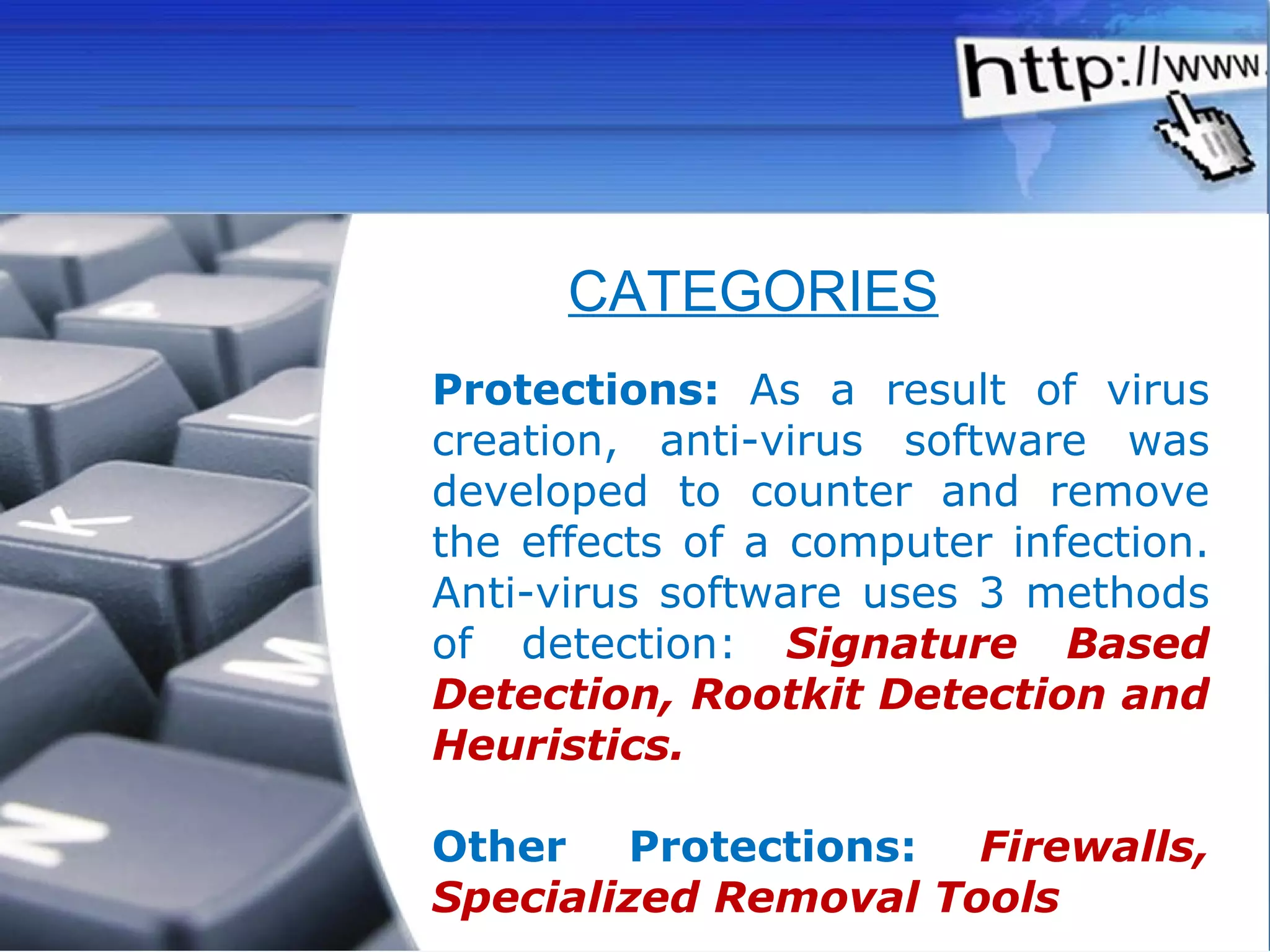 Protections:  As a result of virus creation, anti-virus software was developed to counter and remove the effects of a computer infection. Anti-virus software uses 3 methods of detection:  Signature Based Detection, Rootkit Detection and Heuristics. Other Protections:   Firewalls, Specialized Removal Tools CATEGORIES 