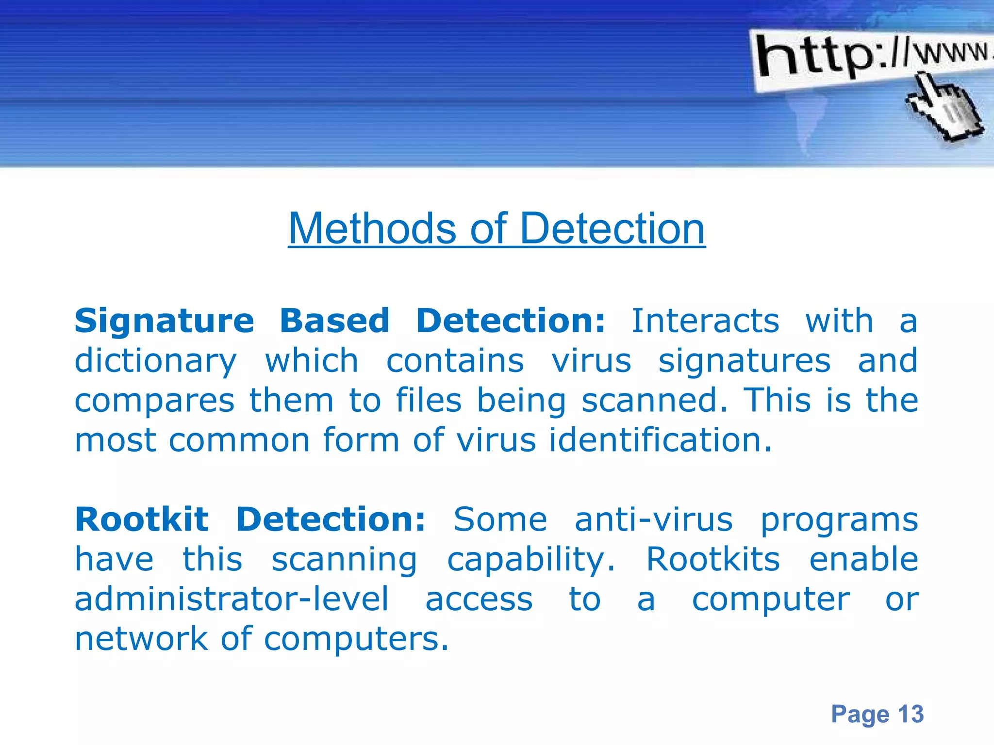 Signature Based Detection:  Interacts with a dictionary which contains virus signatures and compares them to files being scanned. This is the most common form of virus identification.  Rootkit Detection:  Some anti-virus programs have this scanning capability. Rootkits enable administrator-level access to a computer or network of computers.   Methods of Detection 