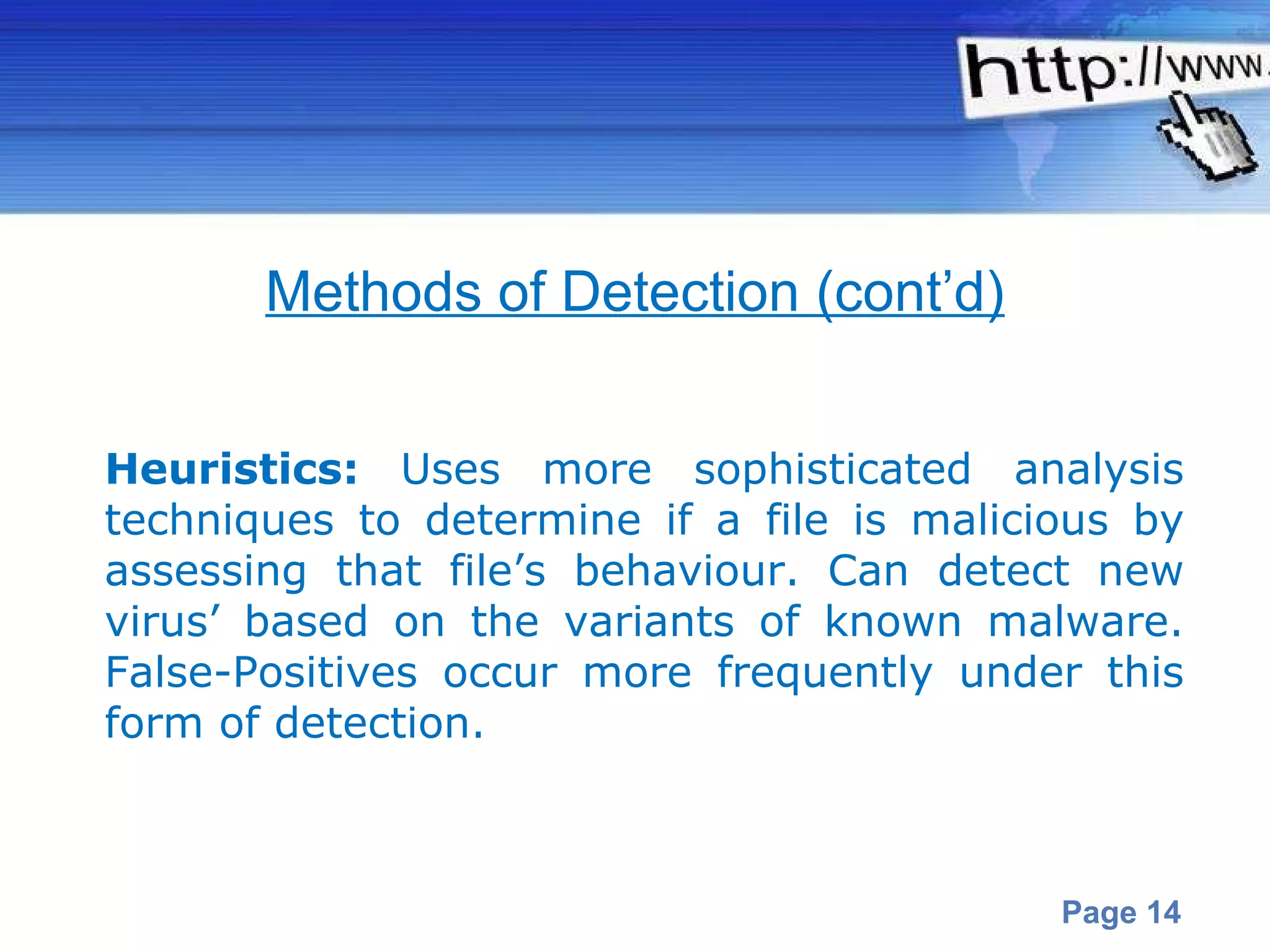 Heuristics :  Uses more sophisticated analysis techniques to determine if a file is malicious by assessing that file’s behaviour. Can detect new virus’ based on the variants of known malware. False-Positives occur more frequently under this form of detection.   Methods of Detection (cont’d) 