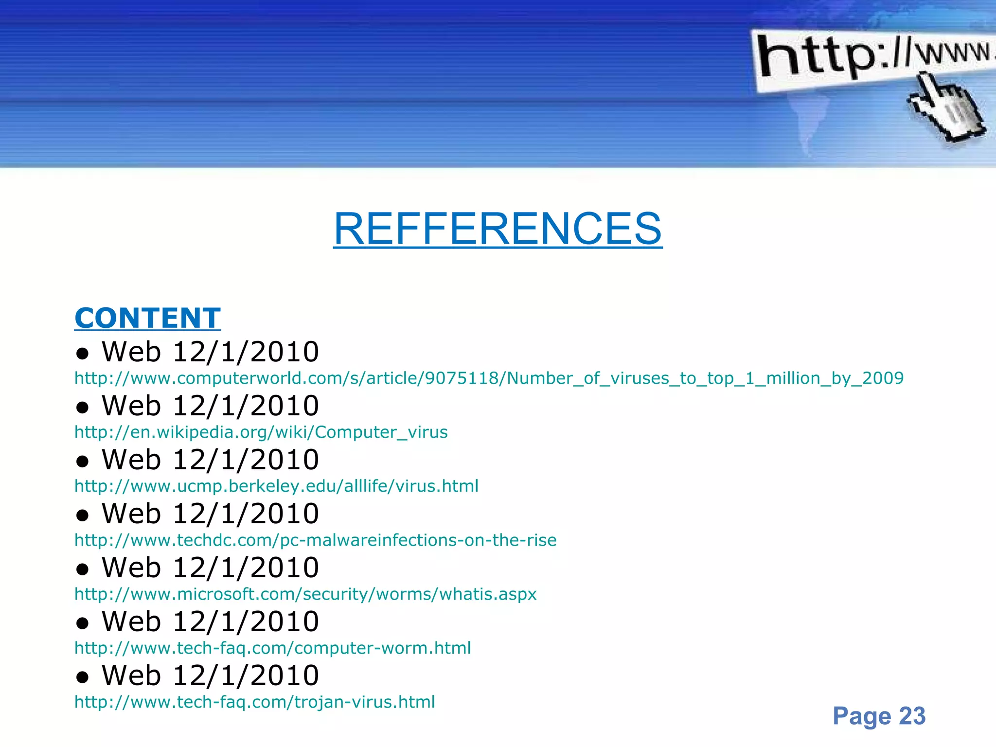 CONTENT ●  Web 12/1/2010 http://www.computerworld.com/s/article/9075118/Number_of_viruses_to_top_1_million_by_2009 ●  Web 12/1/2010 http://en.wikipedia.org/wiki/Computer_virus ●  Web 12/1/2010 http://www.ucmp.berkeley.edu/alllife/virus.html ●  Web 12/1/2010 http://www.techdc.com/pc-malwareinfections-on-the-rise ●  Web 12/1/2010 http://www.microsoft.com/security/worms/whatis.aspx ●  Web 12/1/2010 http://www.tech-faq.com/computer-worm.html ●  Web 12/1/2010 http://www.tech-faq.com/trojan-virus.html REFFERENCES 