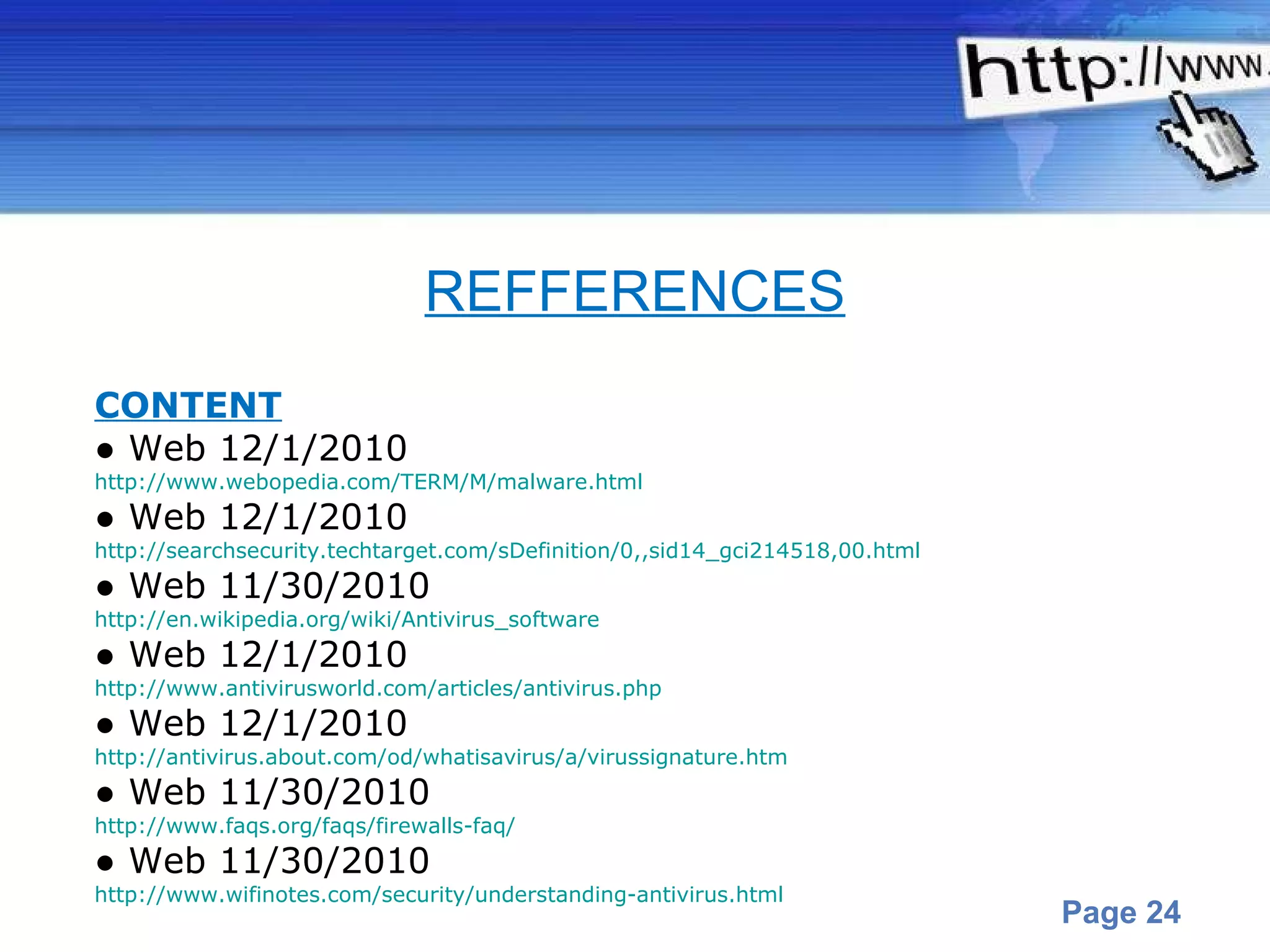 CONTENT ●  Web 12/1/2010 http://www.webopedia.com/TERM/M/malware.html ●  Web 12/1/2010 http://searchsecurity.techtarget.com/sDefinition/0,,sid14_gci214518,00.html ●  Web 11/30/2010 http://en.wikipedia.org/wiki/Antivirus_software ●  Web 12/1/2010 http://www.antivirusworld.com/articles/antivirus.php ●  Web 12/1/2010 http://antivirus.about.com/od/whatisavirus/a/virussignature.htm ●  Web 11/30/2010 http://www.faqs.org/faqs/firewalls-faq/ ●  Web 11/30/2010 http://www.wifinotes.com/security/understanding-antivirus.html REFFERENCES 