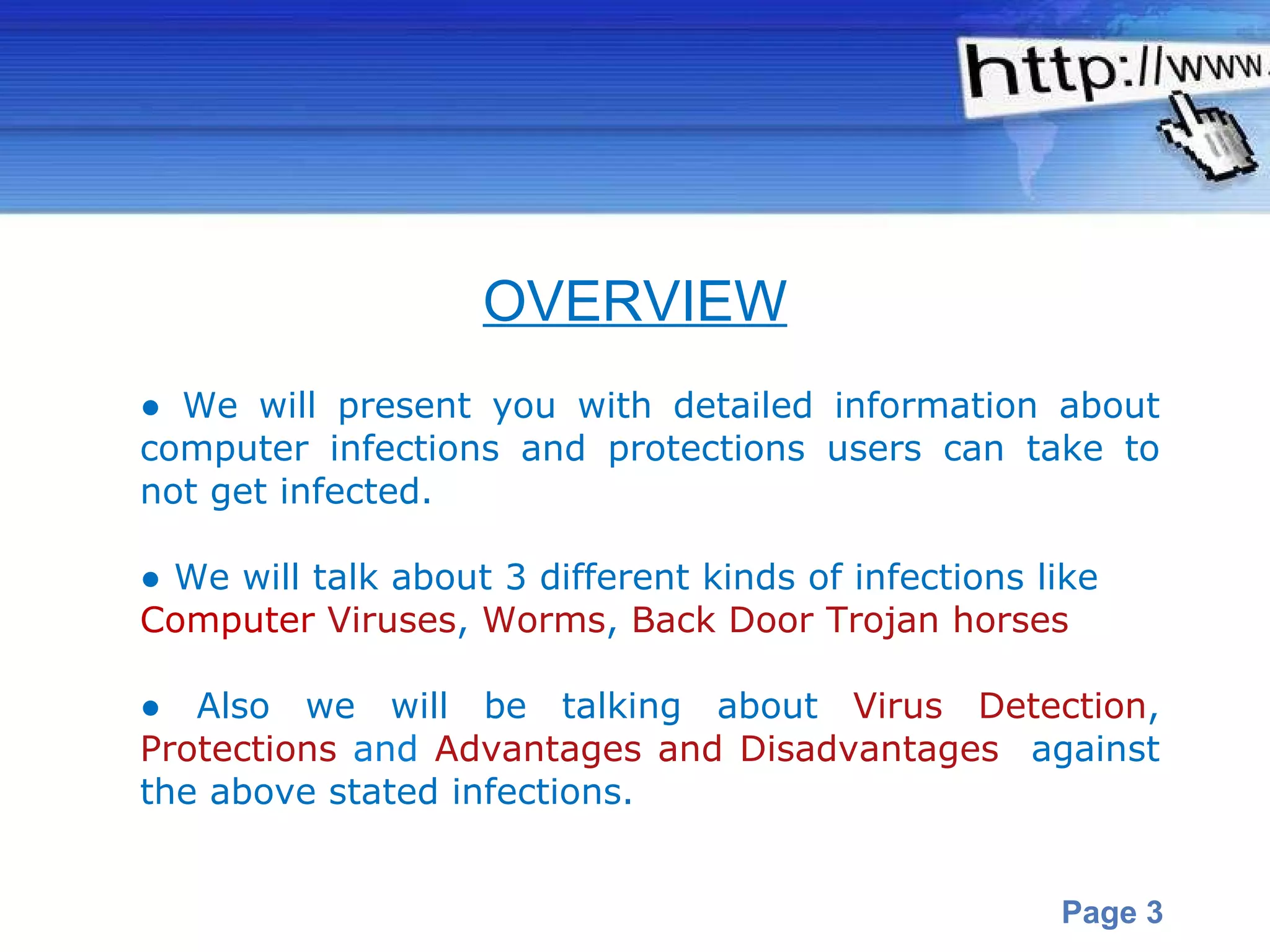 ●  We will present you with detailed information about computer infections and protections users can take to not get infected. ●  We will talk about 3 different kinds of infections like  Computer   Viruses ,  Worms ,  Back Door Trojan horses ●  Also we will be talking about  Virus Detection ,  Protections  and  Advantages and Disadvantages   against the above stated infections.  OVERVIEW 
