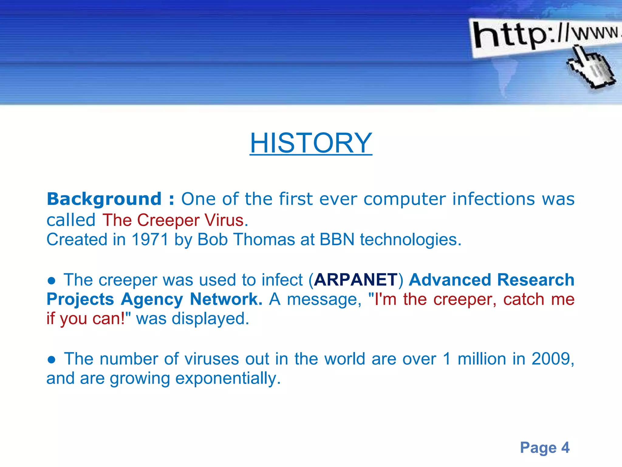 Background :  One of the first ever computer infections was called  The Creeper Virus .  Created in 1971 by Bob Thomas at BBN technologies.  ●  The creeper was used to infect ( ARPANET )  Advanced Research Projects Agency Network.  A   message, " I'm the creeper, catch me if you can! " was displayed.  ●  The number of viruses out in the world are over 1 million in 2009, and are growing exponentially.  HISTORY 