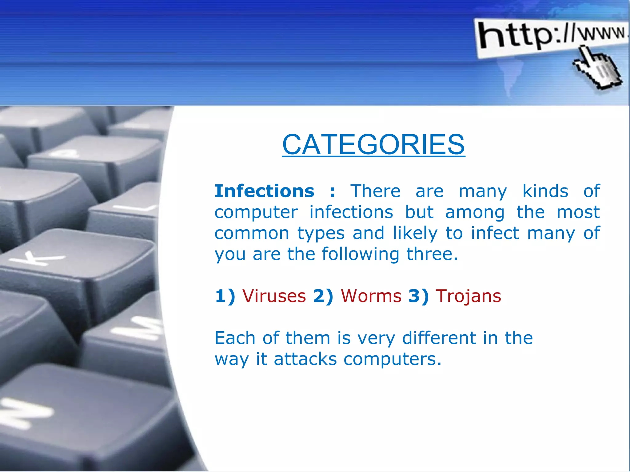 Infections :  There are many kinds of computer infections but among the most common types and likely to infect many of you are the following three.  1)   Viruses  2)  Worms  3)  Trojans   Each of them is very different in the way it attacks computers.  CATEGORIES 