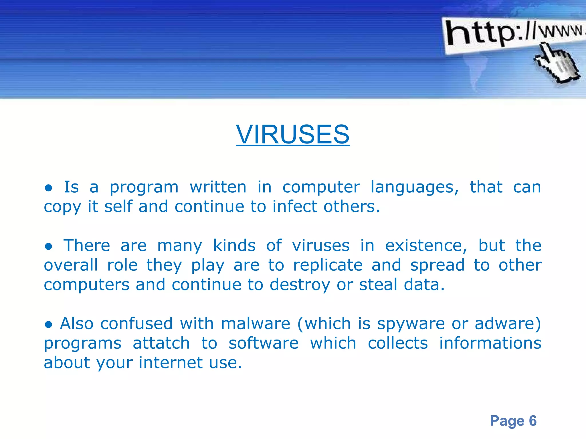 ●  Is a program written in computer  languages , that can copy it self and continue to infect others.  ●  There are many kinds of viruses in existence, but the overall role they play are to replicate and spread to other computers and continue to destroy or steal data. ●  Also confused with malware (which is spyware or adware) programs attatch to software which collects informations about your internet use.  VIRUSES 