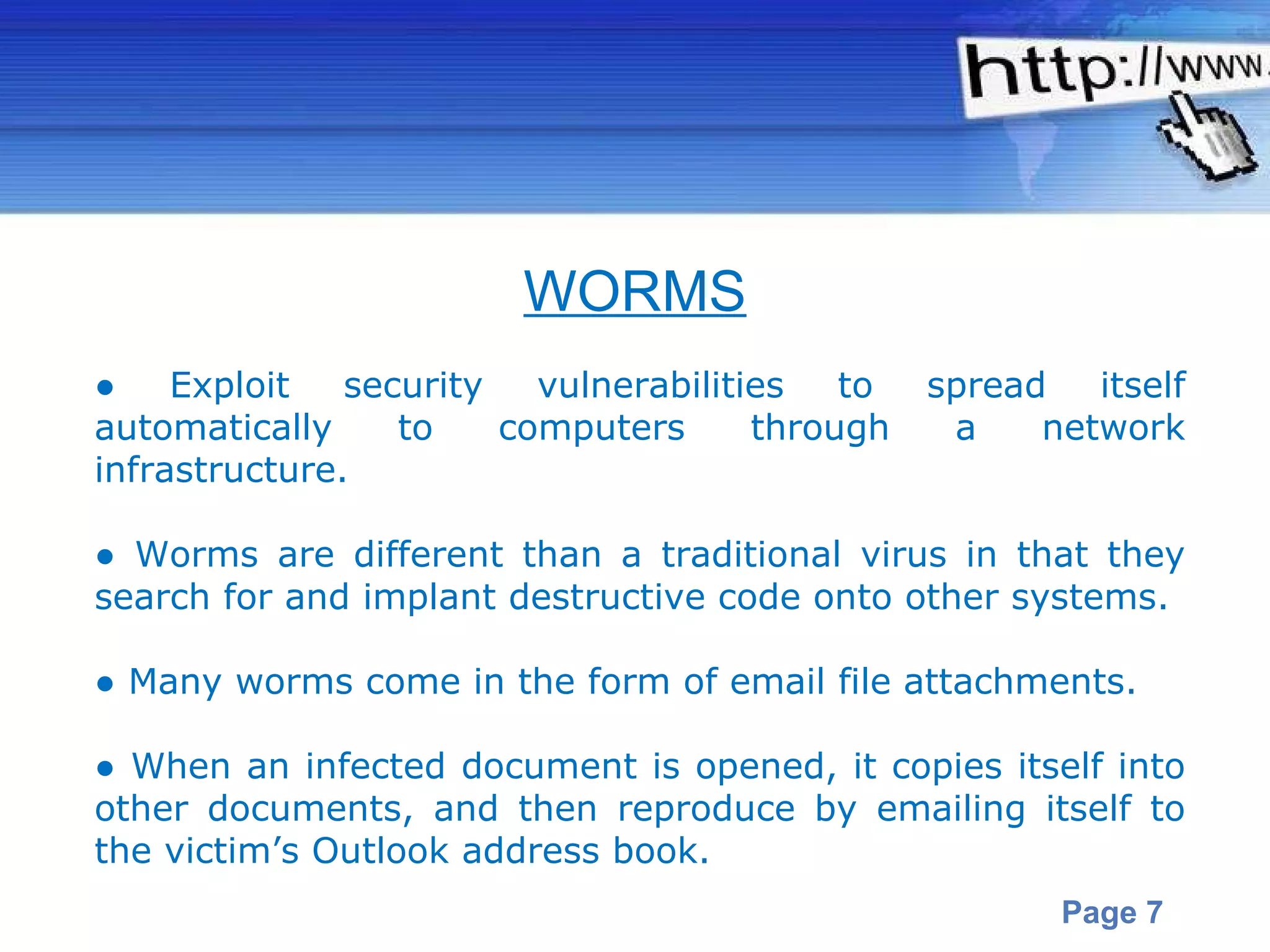 ●  Exploit security vulnerabilities to spread itself automatically to computers through a network infrastructure.  ●  Worms are different than a traditional virus in that they search for and implant destructive code onto other systems.   ●  Many worms come in the form of email file attachments. ●  When an infected document is opened, it copies itself into other documents, and then reproduce by emailing itself to the victim’s Outlook address book.  WORMS 