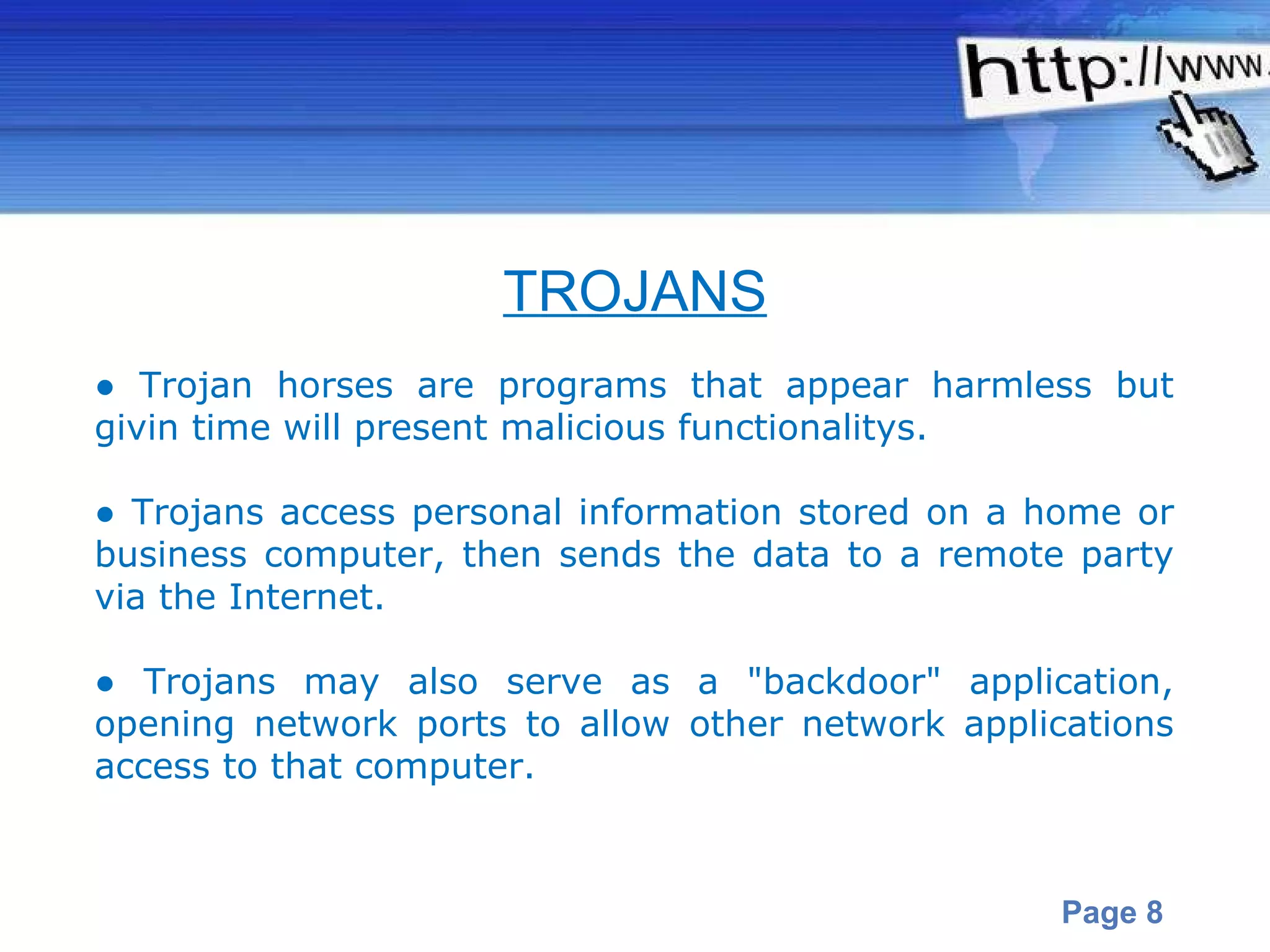 ●  Trojan horses are programs that appear harmless but givin time will present malicious functionalitys.  ●  Trojans access personal information stored on a home or business computer, then sends the data to a remote party via the Internet.  ●  Trojans may also serve as a "backdoor" application, opening network ports to allow other network applications access to that computer. TROJANS 