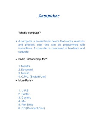 What is computer?
 A computer is an electronic device that stores, retrieves
and process data and can be programmed with
instructions. A computer is composed of hardware and
software.
 Basic Part of computer?
1. Monitor
2. Keyboard
3. Mouse
4. C.P.U. (System Unit)
 More Parts -
1. U.P.S.
2. Printer
3. Camera
4. Mic
5. Pen Drive
6. CD (Compact Disc)
 