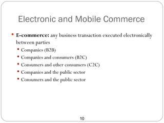 Electronic and Mobile Commerce
 E-commerce: any business transaction executed electronically
  between parties
   Companies (B2B)
   Companies and consumers (B2C)
   Consumers and other consumers (C2C)
   Companies and the public sector
   Consumers and the public sector




                                10
 