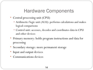 Hardware Components
• Central processing unit (CPU)
  – Arithmetic/logic unit (ALU): performs calculations and makes
    logical comparisons
  – Control unit: accesses, decodes and coordinates data in CPU
    and other devices
• Primary memory: holds program instructions and data for
  processing
• Secondary storage: more permanent storage
• Input and output devices
• Communications devices


                             14
 