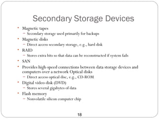 Secondary Storage Devices
• Magnetic tapes
   – Secondary storage used primarily for backups
• Magnetic disks
   – Direct access secondary storage, e.g., hard disk
• RAID
   – Stores extra bits so that data can be reconstructed if system fails
• SAN
• Provides high-speed connections between data storage devices and
  computers over a network Optical disks
   – Direct access optical disc, e.g., CD-ROM
• Digital video disk (DVD)
   – Stores several gigabytes of data
• Flash memory
   – Nonvolatile silicon computer chip



                                        18
 