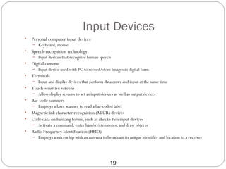 Input Devices
•   Personal computer input devices
    – Keyboard, mouse
•   Speech-recognition technology
    – Input devices that recognize human speech
•   Digital cameras
    – Input device used with PC to record/store images in digital form
•   Terminals
    – Input and display devices that perform data entry and input at the same time
•   Touch-sensitive screens
    – Allow display screens to act as input devices as well as output devices
•   Bar-code scanners
    – Employs a laser scanner to read a bar-coded label
•   Magnetic ink character recognition (MICR) devices
•   Code data on banking forms, such as checks Pen input devices
    – Activate a command, enter handwritten notes, and draw objects
•   Radio Frequency Identification (RFID)
    – Employs a microchip with an antenna to broadcast its unique identifier and location to a receiver




                                                 19
 