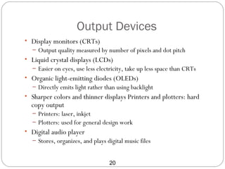 Output Devices
• Display monitors (CRTs)
  – Output quality measured by number of pixels and dot pitch
• Liquid crystal displays (LCDs)
  – Easier on eyes, use less electricity, take up less space than CRTs
• Organic light-emitting diodes (OLEDs)
  – Directly emits light rather than using backlight
• Sharper colors and thinner displays Printers and plotters: hard
  copy output
  – Printers: laser, inkjet
  – Plotters: used for general design work
• Digital audio player
  – Stores, organizes, and plays digital music files


                                  20
 