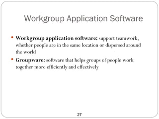Workgroup Application Software

 Workgroup application software: support teamwork,
  whether people are in the same location or dispersed around
  the world
 Groupware: software that helps groups of people work
  together more efficiently and effectively




                               27
 